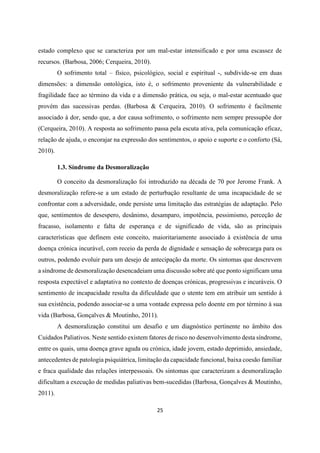 25
estado complexo que se caracteriza por um mal-estar intensificado e por uma escassez de
recursos. (Barbosa, 2006; Cerqueira, 2010).
O sofrimento total – físico, psicológico, social e espiritual -, subdivide-se em duas
dimensões: a dimensão ontológica, isto é, o sofrimento proveniente da vulnerabilidade e
fragilidade face ao término da vida e a dimensão prática, ou seja, o mal-estar acentuado que
provém das sucessivas perdas. (Barbosa & Cerqueira, 2010). O sofrimento é facilmente
associado à dor, sendo que, a dor causa sofrimento, o sofrimento nem sempre pressupõe dor
(Cerqueira, 2010). A resposta ao sofrimento passa pela escuta ativa, pela comunicação eficaz,
relação de ajuda, o encorajar na expressão dos sentimentos, o apoio e suporte e o conforto (Sá,
2010).
1.3. Síndrome da Desmoralização
O conceito da desmoralização foi introduzido na década de 70 por Jerome Frank. A
desmoralização refere-se a um estado de perturbação resultante de uma incapacidade de se
confrontar com a adversidade, onde persiste uma limitação das estratégias de adaptação. Pelo
que, sentimentos de desespero, desânimo, desamparo, impotência, pessimismo, perceção de
fracasso, isolamento e falta de esperança e de significado de vida, são as principais
características que definem este conceito, maioritariamente associado à existência de uma
doença crónica incurável, com receio da perda de dignidade e sensação de sobrecarga para os
outros, podendo evoluir para um desejo de antecipação da morte. Os sintomas que descrevem
a síndrome de desmoralização desencadeiam uma discussão sobre até que ponto significam uma
resposta expectável e adaptativa no contexto de doenças crónicas, progressivas e incuráveis. O
sentimento de incapacidade resulta da dificuldade que o utente tem em atribuir um sentido à
sua existência, podendo associar-se a uma vontade expressa pelo doente em por término à sua
vida (Barbosa, Gonçalves & Moutinho, 2011).
A desmoralização constitui um desafio e um diagnóstico pertinente no âmbito dos
Cuidados Paliativos. Neste sentido existem fatores de risco no desenvolvimento desta síndrome,
entre os quais, uma doença grave aguda ou crónica, idade jovem, estado deprimido, ansiedade,
antecedentes de patologia psiquiátrica, limitação da capacidade funcional, baixa coesão familiar
e fraca qualidade das relações interpessoais. Os sintomas que caracterizam a desmoralização
dificultam a execução de medidas paliativas bem-sucedidas (Barbosa, Gonçalves & Moutinho,
2011).
 
