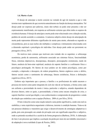 26
1.4. Morte e Luto
O desejo de antecipar a morte consiste na vontade de agir de maneira a que a vida
termine mais rapidamente do que ocorreria naturalmente em função da doença ameaçadora. Tal
desejo pode ser expresso por palavras, sinais não-verbais ou pode estar presenta e não ser
expressamente manifestado, em resposta ao sofrimento extremo que afeta todos os aspetos da
existência humana. O desejo de antecipar a morte pode estar relacionado com a ideação suicida,
pedidos de suicido assistido e a eutanásia. A natureza subjetiva deste desejo de antecipação da
morte pode representar diferentes significados de utente para utente, alterando-se segundo as
circunstâncias, pois as suas razões são múltiplas e complexas e intimamente relacionadas com
a dimensão espiritual e psicológica do indivíduo. Este desejo pode então ser persistente ou
passageiro (Alves, 2017).
Os motivos mais comuns que motivam esta vontade são os seguintes: a sobrecarga
económica, perda de autonomia, sofrimento associado aos sintomas físicos, funcionalidade
física, sintomas depressivos, desesperança, desespero, preocupações existenciais, medo do
futuro, ausência de bem-estar espiritual, ausência de suporte familiar e o sofrimento físico e
psicológico prolongado. Os fatores de risco podem ser de ordem psicológica, como por
exemplo, a depressão e desespero, de ordem psiquiátrica, fatores orgânicos como o delírio,
fatores sociais como o sentimento de sobrecarga, fatores existências, físicos e disfunções
cognitivas (Alves, 2017).
Embora seja importante que a pessoa, a família e os profissionais de saúde encarem o
processo de morrer como parte integrante do ciclo da vida do ser humano, a forma como cada
um enfrenta a proximidade da morte é única, particular e subjetiva, estando dependente de
diversos fatores, entre os quais, a personalidade, a forma como encara situações de crise, o
suporte familiar e social que dispõe, o seu conhecimento e compreensão do prognóstico e ainda
da relação que estabelece com a equipa (Pacheco, 2004 cit, por Silva, 2014).
O luto é descrito como uma reação natural a uma perda significativa, sendo esta real ou
simbólica, e uma experiência angustiante e dolorosa, inerente à condição humana. Trata-se de
um processo dinâmico e transitório que exige o desenvolvimento de estratégias adaptativas à
perda, pois esta pressupõe um estado de privação com um significado específico e subjetivo,
onde se pretende reconhecê-la e aceitá-la de forma progressiva (Barbosa, 2010). A elaboração
do luto é um processo que implica a aceitação da perda por meio de um trabalho emocional e
de adaptação à nova realidade (Lopes & Pereira, 2005).
 
