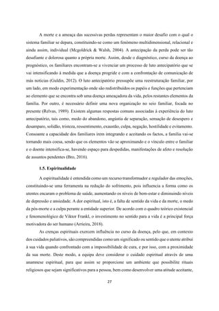27
A morte e a ameaça das sucessivas perdas representam o maior desafio com o qual o
sistema familiar se depara, constituindo-se como um fenómeno multidimensional, relacional e
ainda assim, individual (Mcgoldrick & Walsh, 2004). A antecipação da perda pode ser tão
desafiante e dolorosa quanto a própria morte. Assim, desde o diagnóstico, curso da doença ao
prognóstico, os familiares encontram-se a vivenciar um processo de luto antecipatório que se
vai intensificando à medida que a doença progride e com a confrontação de comunicação de
más notícias (Guldin, 2012). O luto antecipatório pressupõe uma reestruturação familiar, por
um lado, em modo experimentação onde são redistribuídos os papéis e funções que pertenciam
ao elemento que se encontra sob uma doença ameaçadora da vida, pelos restantes elementos da
família. Por outro, é necessário definir uma nova organização no seio familiar, focada no
presente (Relvas, 1989). Existem algumas respostas comuns associadas à experiência do luto
antecipatório, tais como, medo do abandono, angústia de separação, sensação de desespero e
desamparo, solidão, tristeza, ressentimento, exaustão, culpa, negação, hostilidade e evitamento.
Consoante a capacidade dos familiares irem integrando e aceitando os factos, a família vai-se
tornando mais coesa, sendo que os elementos vão se aproximando e o vínculo entre o familiar
e o doente intensifica-se, havendo espaço para despedidas, manifestações de afeto e resolução
de assuntos pendentes (Bro, 2016).
1.5. Espiritualidade
A espiritualidade é entendida como um recurso transformador e regulador das emoções,
constituindo-se uma ferramenta na redução do sofrimento, pois influencia a forma como os
utentes encaram o problema de saúde, aumentando os níveis de bem-estar e diminuindo níveis
de depressão e ansiedade. A dor espiritual, isto é, a falta de sentido da vida e da morte, o medo
da pós-morte e a culpa perante a entidade superior. De acordo com o quadro teórico existencial
e fenomenológico de Viktor Frankl, o investimento no sentido para a vida é a principal força
motivadora do ser humano (Arrieira, 2018).
As crenças espirituais exercem influência no curso da doença, pelo que, em contexto
dos cuidados paliativos, são compreendidas como um significado ou sentido que o utente atribui
à sua vida quando confrontado com a impossibilidade de cura, e por isso, com a proximidade
da sua morte. Deste modo, a equipa deve considerar o cuidado espiritual através de uma
anamnese espiritual, para que assim se proporcione um ambiente que possibilite rituais
religiosos que sejam significativos para a pessoa, bem como desenvolver uma atitude aceitante,
 