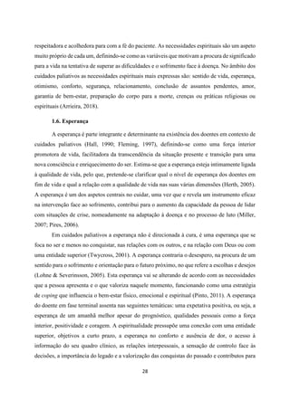 28
respeitadora e acolhedora para com a fé do paciente. As necessidades espirituais são um aspeto
muito próprio de cada um, definindo-se como as variáveis que motivam a procura de significado
para a vida na tentativa de superar as dificuldades e o sofrimento face à doença. No âmbito dos
cuidados paliativos as necessidades espirituais mais expressas são: sentido de vida, esperança,
otimismo, conforto, segurança, relacionamento, conclusão de assuntos pendentes, amor,
garantia de bem-estar, preparação do corpo para a morte, crenças ou práticas religiosas ou
espirituais (Arrieira, 2018).
1.6. Esperança
A esperança é parte integrante e determinante na existência dos doentes em contexto de
cuidados paliativos (Hall, 1990; Fleming, 1997), definindo-se como uma força interior
promotora de vida, facilitadora da transcendência da situação presente e transição para uma
nova consciência e enriquecimento do ser. Estima-se que a esperança esteja intimamente ligada
à qualidade de vida, pelo que, pretende-se clarificar qual o nível de esperança dos doentes em
fim de vida e qual a relação com a qualidade de vida nas suas várias dimensões (Herth, 2005).
A esperança é um dos aspetos centrais no cuidar, uma vez que e revela um instrumento eficaz
na intervenção face ao sofrimento, contribui para o aumento da capacidade da pessoa de lidar
com situações de crise, nomeadamente na adaptação à doença e no processo de luto (Miller,
2007; Pires, 2006).
Em cuidados paliativos a esperança não é direcionada à cura, é uma esperança que se
foca no ser e menos no conquistar, nas relações com os outros, e na relação com Deus ou com
uma entidade superior (Twycross, 2001). A esperança contraria o desespero, na procura de um
sentido para o sofrimento e orientação para o futuro próximo, no que refere a escolhas e desejos
(Lohne & Severinsson, 2005). Esta esperança vai se alterando de acordo com as necessidades
que a pessoa apresenta e o que valoriza naquele momento, funcionando como uma estratégia
de coping que influencia o bem-estar físico, emocional e espiritual (Pinto, 2011). A esperança
do doente em fase terminal assenta nas seguintes temáticas: uma expetativa positiva, ou seja, a
esperança de um amanhã melhor apesar do prognóstico, qualidades pessoais como a força
interior, positividade e coragem. A espiritualidade pressupõe uma conexão com uma entidade
superior, objetivos a curto prazo, a esperança no conforto e ausência de dor, o acesso à
informação do seu quadro clínico, as relações interpessoais, a sensação de controlo face às
decisões, a importância do legado e a valorização das conquistas do passado e contributos para
 