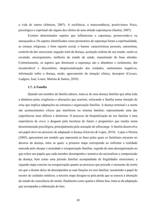 29
a vida de outros (Johnson, 2007). A resiliência, a transcendência, positivismos físico,
psicológico e espiritual são alguns dos efeitos de uma atitude esperançosa (Sachse, 2007).
Existem determinados aspetos que influenciam a esperança, promovendo-a ou
ameaçando-a. Os aspetos identificados como promotores de esperança foram a espiritualidade,
as crenças religiosas, o bom suporte social, o humor, características pessoais, autoestima,
controlo da dor emocional, negação total da doença, aceitação realista do seu estado, sentir-se
escutado, encorajamento, melhoria do estado de saúde, manutenção de boas atitudes.
Contrariamente, os aspetos que diminuem a esperança são o abandono e isolamento, dor
incontrolável e desconforto, despersonalização dos cuidados, sentimentos negativos,
informação sobre a doença, medo, agravamento da situação clínica, desespero (Cavaco,
Ludgero, José, Louro, Martins & Santos, 2010).
1.7. A Família
Quando um membro da família adoece, trata-se de uma doença familiar que afeta toda
a dinâmica pelas exigências e alterações que acarreta, colocando a família numa situação de
crise que implica adaptações na estrutura e organização familiar. A doença terminal e a morte
são acontecimentos cíticos que interferem no sistema familiar, representando uma das
experiências mais difíceis e dolorosas. O processo de hospitalização de um familiar é uma
experiência de stress e desgaste pela incerteza do futuro e prognóstico que resulta numa
desestruturação psicológica, principalmente pela sensação de sobrecarga. A família desenvolve
um papel ativo no processo de adaptação à doença (Graveto & Lopes, 2010). Lopes e Pereira
(2005), apresentam um modelo que representa as fases pelas quais os familiares encaram no
decurso da doença, entre as quais: a primeira etapa corresponde ao enfrentar a realidade
marcada pelo choque e ansiedade e reorganização familiar, seguida de uma desorganização no
que refere aos papéis que cada membro desempenha e tentativa de racionalizar a compreensão
da doença, bem como uma pressão familiar acompanhada de fragilidades emocionais; a
segunda etapa consiste na reorganização quanto ao processo que precede o momento da morte
em que o doente deixe de desempenhar as suas funções no seio familiar, assumindo o papel de
recetor de cuidados médicos; a terceira etapa designa-se pela perda que se associa à alteração
do estado de consciência do utente; finalmente como quarta e última fase, trata-se da adaptação
que acompanha a elaboração do luto.
 