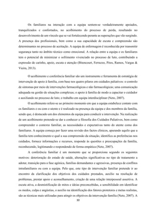 30
Os familiares na interação com a equipa sentem-se verdadeiramente apoiados,
tranquilizados e confortados, no acolhimento do processo de perda, resultando no
desenvolvimento de um vínculo que se vai fortalecendo perante as superações que vão surgindo.
A presença dos profissionais, bem como a sua capacidade de escuta e compreensão são
determinantes no processo de aceitação. A equipa de enfermagem é reconhecida por transmitir
segurança tanto no âmbito técnico como emocional. A relação entre a equipa e os familiares
tem o potencial de minimizar o sofrimento vivenciado no processo de luto, contribuindo a
expressão de carinho, apoio, escuta e atenção (Bitencourt, Ferrazzo, Pires, Ramos, Vargas &
Vieira, 2013).
O acolhimento e conferência familiar são um instrumento e ferramenta de estratégia de
intervenção de apoio à família, com base nos quatro pilares em cuidados paliativos: o controlo
de sintomas por meio de intervenções farmacológicas e não farmacológicas; uma comunicação
adequada na gestão de situações complexas; o apoio à família de modo a capacitar o cuidador
e auxiliando no processo de luto; o trabalho em equipa interdisciplinar (Neto, 2007).
O acolhimento refere-se ao primeiro momento em que a equipa estabelece contato com
os familiares e ou com o utente e é realizado na presença da equipa e dos membros da família,
sendo que, é destacado um dos elementos da equipa para conduzir a intervenção. Na realização
de um acolhimento pretende-se dar a conhecer a filosofia dos Cuidados Paliativos, bem como
compreender o contexto familiar, as necessidades e expectativas tanto do utente como dos
familiares. A equipa começa por fazer uma revisão dos factos clínicos, apurando aquilo que a
família tem conhecimento e qual a sua compreensão da situação, identifica as preferências nos
cuidados, fornece informações e recursos, responde às questões e preocupações da família,
reconhecendo, legitimando e respondendo de forma empática (Neto, 2007).
A conferência familiar é um momento que se proporciona segundo os seguintes
motivos: deterioração do estado de saúde, alterações significativas no tipo de tratamento a
adotar, transição para a fase agónica, famílias demandantes e agressivas, presença de conflitos
intrafamiliares ou com a equipa. Pelo que, este tipo de intervenção familiar pretende ir ao
encontro da clarificação dos objetivos dos cuidados prestados, auxílio na resolução de
problemas, prestar apoio e aconselhamento, criação de uma relação interpessoal assertiva. A
escuta ativa, a desmistificação de mitos e ideias preconcebidas, a sensibilidade em identificar
os medos, culpa e angústias, o auxílio na identificação dos fatores protetores e metas realistas,
são as técnicas mais utilizadas para atingir os objetivos da intervenção família (Neto, 2007). A
 