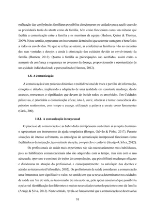31
realização das conferências familiares possibilita direcionarem os cuidados para aquilo que são
as prioridades tanto do utente como da família, bem como funcionam como um método que
facilita a comunicação entre a família e os membros da equipa (Hudson, Quinn & Thomas,
2009). Neste sentido, representa um instrumento de trabalho que acarreta vantagens e benefícios
a todos os envolvidos. No que se refere ao utente, as conferências familiares vão ao encontro
das suas vontades e desejos e ainda à otimização dos cuidados devido ao envolvimento da
família (Hannon, 2012). Quanto à família as preocupações são acolhidas, assim como o
aumento da confiança e segurança no processo da doença, proporcionando a oportunidade de
um cuidado individualizado e personalizado (Hannos, 2012).
1.8. A comunicação
A comunicação é um processo dinâmico e multidirecional de troca e partilha de informação,
emoções e atitudes, implicando a adaptação de uma realidade em constante mudança, desde
avanços, retrocessos e significados que devem de incluir todos os envolvidos. Em Cuidados
paliativos, é prioritária a comunicação eficaz, isto é, ouvir, observar e tomar consciência dos
próprios sentimentos, com tempo e espaço, utilizando a palavra e escuta como ferramentas
(Gask, 200).
1.8.1. A comunicação interpessoal
O processo de comunicação e as habilidades interpessoais sustentam as relações humanas
e representam um instrumento de ajuda terapêutica (Borges, Galvão & Pinho, 2017). Perante
situações de intenso sofrimento, as estratégias de comunicação interpessoal funcionam como
facilitadoras da interação, transmitindo atenção, compaixão e conforto (Araújo & Silva, 2012).
Os profissionais de saúde mais experientes não são necessariamente mais habilidosos,
pois as habilidades comunicacionais não são adquiridas com o tempo, mas sim com o uso
adequado, oportuno e contínuo do treino de competências, que possibilitará mudanças eficazes
e duradouras na atuação do profissional, e consequentemente, na satisfação dos doentes e
adesão ao tratamento (Fallowfiels, 2002). Os profissionais de saúde consideram a comunicação
uma ferramenta com significativo valor, no sentido em que se revela determinante nos cuidados
de saúde em fim de vida, na transmissão de más notícias, pelo apoio emocional que possibilita
e pela real identificação das diferentes e muitas necessidades tanto do paciente como da família
(Araújo & Silva, 2012). Neste sentido, revela-se fundamental que a comunicação se desenvolva
 