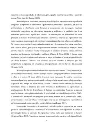 32
de acordo com as necessidades de informação, preocupações e expetativas ao ritmo e tempo do
doente (Neto, Querido, Salazar, 2016).
As estratégias ou técnicas de comunicação verbal podem ser consideradas segundo três
categorias: a expressão de sentimentos e pensamentos permitindo a exploração de questões
problemáticas, a clarificação para fomentar a compreensão das mensagens recebidas
diminuindo a ocorrência de informações incorretas e ambíguas, e a validação, isto é, as
expressões que tornam a significação comum. De maneira geral, os profissionais de saúde
priorizam as técnicas de comunicação referentes à expressão, uma vez que representam uma
maior segurança para estes pois não implicam tomadas de decisões nem soluções de problemas.
No entanto, as estratégias de expressão são mais úteis e eficazes numa fase inicial, quando se
está a criar a relação, para que se proporcione um ambiente confortável de interação. Neste
sentido, para que a interação resulte numa relação de confiança e vínculo afetivo, são mais
assertivas as técnicas de clarificação e validação (Araújo & Silva, 2012). O humor surge
igualmente como técnica de comunicação que se revela facilitadora na interação, possibilitando
um alívio da tensão. Embora a sua utilização deva ser cuidadosa e adequada para não
comprometer a dignidade em situações de crise propensas a níveis elevados de ansiedade
(Rosário, 2009).
No que diz respeito aos sinais não-verbais, representando mais de 75% da comunicação,
destaca-se maioritariamente o recurso ao toque afetivo e à linguagem corporal, nomeadamente
o olhar e o sorriso. O toque afetivo transmite uma mensagem de carácter emocional,
demostrando carinho, apoio e empatia, desde o abraço, o beijo, as carícias no cabelo ou na face,
o aperto de mão, o toque nas mãos, ombros e braços. O contato visual e o sorriso são sinais que
transmitem atenção e interesse pelo outro tornando-se fundamentais na aproximação e
estabelecimento do vínculo de confiança. A distância ou proximidade física que as pessoas
mantêm durante a interação é um indicador de proximidade emocional (Araújo & Silva, 2012).
A comunicação não-verbal tem um peso quatro vezes superior ao da comunicação verbal,
correspondendo a mais de 75% da comunicação, uma vez que é mais genuína e espontânea e
por isso considerada como mais fiel e confiável (Graveto & Lopes, 2010).
Deste modo, a envolvência de todas estas variáveis resulta na escuta ativa, por tanto a
gestão do silêncio terapêutico, a manutenção do contato visual, acenos positivos da cabeça, a
aproximação física e a utilização de expressões verbais curtas que incentivam o discurso
(Araújo & Silva, 2012). Tratando-se assim de uma comunicação assertiva, onde é possibilitado
 