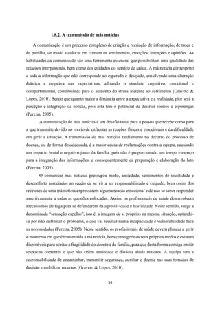 34
1.8.2. A transmissão de más notícias
A comunicação é um processo complexo de criação e recriação de informação, de troca e
de partilha, de modo a colocar em comum os sentimentos, emoções, intenções e opiniões. As
habilidades da comunicação são uma ferramenta essencial que possibilitam uma qualidade das
relações interpessoais, bem como dos cuidados do serviço de saúde. A má notícia diz respeito
a toda a informação que não corresponde ao esperado e desejado, envolvendo uma alteração
drástica e negativa nas expectativas, afetando o domínio cognitivo, emocional e
comportamental, contribuindo para o aumento do stress inerente ao sofrimento (Graveto &
Lopes, 2010). Sendo que quanto maior a distância entre a expectativa e a realidade, pior será a
perceção e integração da notícia, pois esta tem o potencial de destruir sonhos e esperanças
(Pereira, 2005).
A comunicação de más notícias é um desafio tanto para a pessoa que recebe como para
a que transmite devido ao receio de enfrentar as reações físicas e emocionais e da dificuldade
em gerir a situação. A transmissão de más notícias tardiamente no decurso do processo de
doença, ou de forma desadequada, é a maior causa de reclamações contra a equipa, causando
um impacto brutal e negativo junto da família, pois não é proporcionado um tempo e espaço
para a integração das informações, e consequentemente da preparação e elaboração do luto
(Pereira, 2005).
O comunicar más notícias pressupõe medo, ansiedade, sentimentos de inutilidade e
desconforto associados ao receio de se vir a ser responsabilizado e culpado, bem como dos
recetores de uma má notícia expressarem alguma reação emocional e de não se saber responder
assertivamente a todas as questões colocadas. Assim, os profissionais de saúde desenvolvem
mecanismos de fuga para se defenderem da agressividade e hostilidade. Neste sentido, surge a
denominada “sensação espelho”, isto é, a imagem de si próprios na mesma situação, optando-
se por não enfrentar o problema, o que vai resultar numa incapacidade e vulnerabilidade face
as necessidades (Pereira, 2005). Neste sentido, os profissionais de saúde devem planear e gerir
o momento em que é transmitida a má notícia, bem como gerir os seus próprios medos e estarem
disponíveis para aceitar a fragilidade do doente e da família, para que desta forma consiga emitir
respostas coerentes e que não criem ansiedade e dúvidas ainda maiores. A equipa tem a
responsabilidade de encaminhar, transmitir segurança, auxiliar o doente nas suas tomadas de
decisão e mobilizar recursos (Graveto & Lopes, 2010).
 