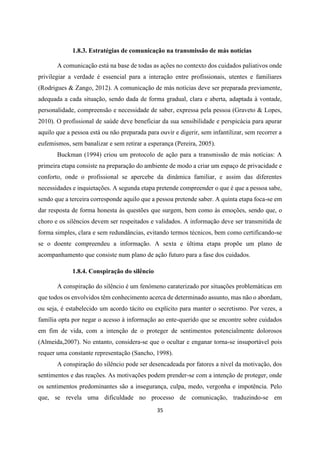 35
1.8.3. Estratégias de comunicação na transmissão de más notícias
A comunicação está na base de todas as ações no contexto dos cuidados paliativos onde
privilegiar a verdade é essencial para a interação entre profissionais, utentes e familiares
(Rodrigues & Zango, 2012). A comunicação de más notícias deve ser preparada previamente,
adequada a cada situação, sendo dada de forma gradual, clara e aberta, adaptada à vontade,
personalidade, compreensão e necessidade de saber, expressa pela pessoa (Graveto & Lopes,
2010). O profissional de saúde deve beneficiar da sua sensibilidade e perspicácia para apurar
aquilo que a pessoa está ou não preparada para ouvir e digerir, sem infantilizar, sem recorrer a
eufemismos, sem banalizar e sem retirar a esperança (Pereira, 2005).
Buckman (1994) criou um protocolo de ação para a transmissão de más notícias: A
primeira etapa consiste na preparação do ambiente de modo a criar um espaço de privacidade e
conforto, onde o profissional se apercebe da dinâmica familiar, e assim das diferentes
necessidades e inquietações. A segunda etapa pretende compreender o que é que a pessoa sabe,
sendo que a terceira corresponde aquilo que a pessoa pretende saber. A quinta etapa foca-se em
dar resposta de forma honesta às questões que surgem, bem como às emoções, sendo que, o
choro e os silêncios devem ser respeitados e validados. A informação deve ser transmitida de
forma simples, clara e sem redundâncias, evitando termos técnicos, bem como certificando-se
se o doente compreendeu a informação. A sexta e última etapa propõe um plano de
acompanhamento que consiste num plano de ação futuro para a fase dos cuidados.
1.8.4. Conspiração do silêncio
A conspiração do silêncio é um fenómeno caraterizado por situações problemáticas em
que todos os envolvidos têm conhecimento acerca de determinado assunto, mas não o abordam,
ou seja, é estabelecido um acordo tácito ou explícito para manter o secretismo. Por vezes, a
família opta por negar o acesso à informação ao ente-querido que se encontre sobre cuidados
em fim de vida, com a intenção de o proteger de sentimentos potencialmente dolorosos
(Almeida,2007). No entanto, considera-se que o ocultar e enganar torna-se insuportável pois
requer uma constante representação (Sancho, 1998).
A conspiração do silêncio pode ser desencadeada por fatores a nível da motivação, dos
sentimentos e das reações. As motivações podem prender-se com a intenção de proteger, onde
os sentimentos predominantes são a insegurança, culpa, medo, vergonha e impotência. Pelo
que, se revela uma dificuldade no processo de comunicação, traduzindo-se em
 