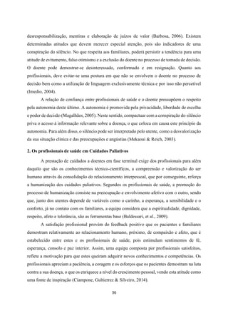 36
desresponsabilização, mentiras e elaboração de juízos de valor (Barbosa, 2006). Existem
determinadas atitudes que devem merecer especial atenção, pois são indicadores de uma
conspiração do silêncio. No que respeita aos familiares, poderá persistir a tendência para uma
atitude de evitamento, falso otimismo e a exclusão do doente no processo de tomada de decisão.
O doente pode demostrar-se desinteressado, conformado e em resignação. Quanto aos
profissionais, deve evitar-se uma postura em que não se envolvem o doente no processo de
decisão bem como a utilização de linguagem exclusivamente técnica e por isso não percetível
(Imedio, 2004).
A relação de confiança entre profissionais de saúde e o doente pressupõem o respeito
pela autonomia deste último. A autonomia é promovida pela privacidade, liberdade de escolha
e poder de decisão (Magalhães, 2005). Neste sentido, compactuar com a conspiração do silêncio
priva o acesso à informação relevante sobre a doença, o que coloca em causa este princípio da
autonomia. Para além disso, o silêncio pode ser interpretado pelo utente, como a desvalorização
da sua situação clínica e das preocupações e angústias (Mekaoui & Reich, 2003).
2. Os profissionais de saúde em Cuidados Paliativos
A prestação de cuidados a doentes em fase terminal exige dos profissionais para além
daquilo que são os conhecimentos técnico-científicos, a compreensão e valorização do ser
humano através da consolidação do relacionamento interpessoal, que por conseguinte, reforça
a humanização dos cuidados paliativos. Segundos os profissionais de saúde, a promoção do
processo de humanização consiste na preocupação e envolvimento afetivo com o outro, sendo
que, junto dos utentes depende de variáveis como o carinho, a esperança, a sensibilidade e o
conforto, já no contato com os familiares, a equipa considera que a espiritualidade, dignidade,
respeito, afeto e tolerância, são as ferramentas base (Baldessari, et al., 2009).
A satisfação profissional provém do feedback positivo que os pacientes e familiares
demostram relativamente ao relacionamento humano, próximo, de compaixão e afeto, que é
estabelecido entre estes e os profissionais de saúde, pois estimulam sentimentos de fé,
esperança, consolo e paz interior. Assim, uma equipa composta por profissionais satisfeitos,
reflete a motivação para que estes queiram adquirir novos conhecimentos e competências. Os
profissionais apreciam a paciência, a coragem e os esforços que os pacientes demostram na luta
contra a sua doença, o que os enriquece a nível do crescimento pessoal, vendo esta atitude como
uma fonte de inspiração (Ciampone, Gultierrez & Silveiro, 2014).
 