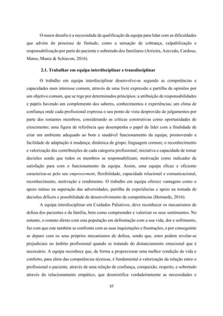 37
O maior desafio é a necessidade de qualificação da equipa para lidar com as dificuldades
que advém do processo de finitude, como a sensação de cobrança, culpabilização e
responsabilização por parte do paciente e sobretudo dos familiares (Arrieira, Azevedo, Cardoso,
Matos, Muniz & Schiavon, 2016).
2.1. Trabalhar em equipa interdisciplinar e transdisciplinar
O trabalho em equipa interdisciplinar desenvolve-se segundo as competências e
capacidades num interesse comum, através de uma livre expressão e partilha de opiniões por
um objetivo comum, que se rege por determinados princípios: a atribuição de responsabilidades
e papéis havendo um complemento dos saberes, conhecimentos e experiências; um clima de
confiança onde cada profissional expressa o seu ponto de vista desprovido de julgamentos por
parte dos restantes membros, considerando as críticas construtivas como oportunidades de
crescimento; uma figura de referência que desempenha o papel de líder com a finalidade de
criar um ambiente adequado ao bom e saudável funcionamento da equipa, promovendo a
facilidade de adaptação à mudança; dinâmica de grupo; linguagem comum; o reconhecimento
e valorização das contribuições de cada categoria profissional; iniciativa e capacidade de tomar
decisões sendo que todos os membros se responsabilizam; motivação como indicador de
satisfação para com o funcionamento da equipa. Assim, uma equipa eficaz e eficiente
caracteriza-se pelo seu empowerment, flexibilidade, capacidade relacional e comunicacional,
reconhecimento, motivação e rendimento. O trabalho em equipa oferece vantagens como o
apoio mútuo na superação das adversidades, partilha de experiências e apoio na tomada de
decisões difíceis e possibilidade de desenvolvimento de competências (Bernardo, 2016).
A equipa interdisciplinar em Cuidados Paliativos, deve reconhecer os mecanismos de
defesa dos pacientes e da família, bem como compreender e valorizar os seus sentimentos. No
entanto, o contato direto com esta população em defrontação com a sua vida, dor e sofrimento,
faz com que este também se confronte com as suas inquietações e frustrações, e por conseguinte
se depare com os seus próprios mecanismos de defesa, sendo que, estes podem revelar-se
prejudiciais no âmbito profissional quando se tratando do distanciamento emocional que é
necessário. A equipa reconhece que, de forma a proporcionar uma melhor condição de vida e
conforto, para além das competências técnicas, é fundamental a valorização da relação entre o
profissional o paciente, através de uma relação de confiança, compaixão, respeito, e sobretudo
através do relacionamento empático, que desmistifica verdadeiramente as necessidades e
 