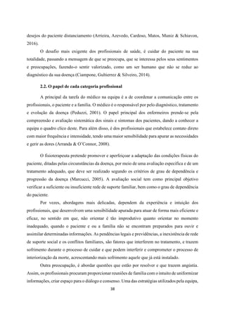 38
desejos do paciente distanciamento (Arrieira, Azevedo, Cardoso, Matos, Muniz & Schiavon,
2016).
O desafio mais exigente dos profissionais de saúde, é cuidar do paciente na sua
totalidade, passando a mensagem de que se preocupa, que se interessa pelos seus sentimentos
e preocupações, fazendo-o sentir valorizado, como um ser humano que não se reduz ao
diagnóstico da sua doença (Ciampone, Gultierrez & Silveiro, 2014).
2.2. O papel de cada categoria profissional
A principal da tarefa do médico na equipa é a de coordenar a comunicação entre os
profissionais, o paciente e a família. O médico é o responsável por pelo diagnóstico, tratamento
e evolução da doença (Peduzzi, 2001). O papel principal dos enfermeiros prende-se pela
compreensão e avaliação sistemática dos sinais e sintomas dos pacientes, dando a conhecer a
equipa o quadro clico deste. Para além disso, é dos profissionais que estabelece contato direto
com maior frequência e intensidade, tendo uma maior sensibilidade para apurar as necessidades
e gerir as dores (Arranda & O’Connor, 2008).
O fisioterapeuta pretende promover e aperfeiçoar a adaptação das condições físicas do
paciente, ditadas pelas circunstâncias da doença, por meio de uma avaliação especifica e de um
tratamento adequado, que deve ser realizado segundo os critérios de grau de dependência e
progressão da doença (Marcucci, 2005). A avaliação social tem como principal objetivo
verificar a suficiente ou insuficiente rede de suporte familiar, bem como o grau de dependência
do paciente.
Por vezes, abordagens mais delicadas, dependem da experiência e intuição dos
profissionais, que desenvolvem uma sensibilidade apurada para atuar de forma mais eficiente e
eficaz, no sentido em que, não orientar é tão improdutivo quanto orientar no momento
inadequado, quando o paciente e ou a família não se encontram preparados para ouvir e
assimilar determinadas informações. As pendências legais e previdências, a inexistência de rede
de suporte social e os conflitos familiares, são fatores que interferem no tratamento, e trazem
sofrimento durante o processo de cuidar e que podem interferir e comprometer o processo de
interiorização da morte, acrescentando mais sofrimento aquele que já está instalado.
Outra preocupação, é abordar questões que estão por resolver e que trazem angústia.
Assim, os profissionais procuram proporcionar reuniões de família com o intuito de uniformizar
informações, criar espaço para o diálogo e consenso. Uma das estratégias utilizados pela equipa,
 