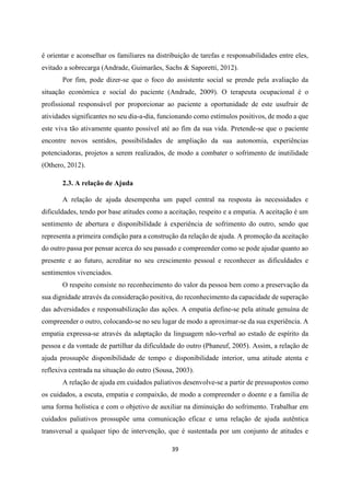 39
é orientar e aconselhar os familiares na distribuição de tarefas e responsabilidades entre eles,
evitado a sobrecarga (Andrade, Guimarães, Sachs & Saporetti, 2012).
Por fim, pode dizer-se que o foco do assistente social se prende pela avaliação da
situação económica e social do paciente (Andrade, 2009). O terapeuta ocupacional é o
profissional responsável por proporcionar ao paciente a oportunidade de este usufruir de
atividades significantes no seu dia-a-dia, funcionando como estímulos positivos, de modo a que
este viva tão ativamente quanto possível até ao fim da sua vida. Pretende-se que o paciente
encontre novos sentidos, possibilidades de ampliação da sua autonomia, experiências
potenciadoras, projetos a serem realizados, de modo a combater o sofrimento de inutilidade
(Othero, 2012).
2.3. A relação de Ajuda
A relação de ajuda desempenha um papel central na resposta às necessidades e
dificuldades, tendo por base atitudes como a aceitação, respeito e a empatia. A aceitação é um
sentimento de abertura e disponibilidade à experiência de sofrimento do outro, sendo que
representa a primeira condição para a construção da relação de ajuda. A promoção da aceitação
do outro passa por pensar acerca do seu passado e compreender como se pode ajudar quanto ao
presente e ao futuro, acreditar no seu crescimento pessoal e reconhecer as dificuldades e
sentimentos vivenciados.
O respeito consiste no reconhecimento do valor da pessoa bem como a preservação da
sua dignidade através da consideração positiva, do reconhecimento da capacidade de superação
das adversidades e responsabilização das ações. A empatia define-se pela atitude genuína de
compreender o outro, colocando-se no seu lugar de modo a aproximar-se da sua experiência. A
empatia expressa-se através da adaptação da linguagem não-verbal ao estado de espírito da
pessoa e da vontade de partilhar da dificuldade do outro (Phaneuf, 2005). Assim, a relação de
ajuda prossupõe disponibilidade de tempo e disponibilidade interior, uma atitude atenta e
reflexiva centrada na situação do outro (Sousa, 2003).
A relação de ajuda em cuidados paliativos desenvolve-se a partir de pressupostos como
os cuidados, a escuta, empatia e compaixão, de modo a compreender o doente e a família de
uma forma holística e com o objetivo de auxiliar na diminuição do sofrimento. Trabalhar em
cuidados paliativos prossupõe uma comunicação eficaz e uma relação de ajuda autêntica
transversal a qualquer tipo de intervenção, que é sustentada por um conjunto de atitudes e
 