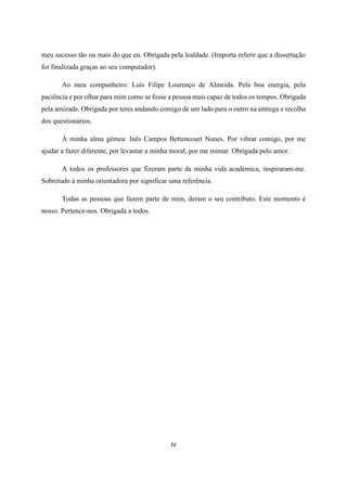 IV
meu sucesso tão ou mais do que eu. Obrigada pela lealdade. (Importa referir que a dissertação
foi finalizada graças ao seu computador).
Ao meu companheiro: Luís Filipe Lourenço de Almeida. Pela boa energia, pela
paciência e por olhar para mim como se fosse a pessoa mais capaz de todos os tempos. Obrigada
pela amizade. Obrigada por teres andando comigo de um lado para o outro na entrega e recolha
dos questionários.
À minha alma gémea: Inês Campos Bettencourt Nunes. Por vibrar comigo, por me
ajudar a fazer diferente, por levantar a minha moral, por me mimar. Obrigada pelo amor.
A todos os professores que fizeram parte da minha vida académica, inspiraram-me.
Sobretudo à minha orientadora por significar uma referência.
Todas as pessoas que fazem parte de mim, deram o seu contributo. Este momento é
nosso. Pertence-nos. Obrigada a todos.
 