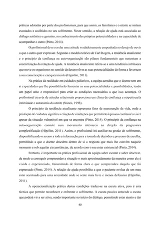 40
práticas adotadas por parte dos profissionais, para que assim, os familiares e o utente se sintam
escutados e acolhidos no seu sofrimento. Neste sentido, a relação de ajuda está associada ao
diálogo autêntico e genuíno, no conhecimento das próprias potencialidades e na capacidade de
acompanhar o outro (Pinto, 2014).
O profissional deve revelar uma atitude verdadeiramente empenhada no desejo de ouvir
o que o outro quer expressar. Segundo o modelo teórico de Carl Rogers, a tendência atualizante
e o princípio da confiança na auto-organização são pilares fundamentais que sustentam a
concretização da relação de ajuda. A tendência atualizante refere-se a uma tendência intrínseca
que move os organismos no sentido de desenvolver as suas potencialidades de forma a favorecer
a sua conservação e enriquecimento (Hipólito, 2011).
Na prática da realidade em cuidados paliativos, a equipa acredita que o doente tem em
si capacidades que lhe possibilitarão fomentar as suas potencialidades e possibilidades, tendo
um papel atito e responsável para criar as condições necessárias a que isso aconteça. O
profissional através de atitudes relacionais proporciona um clima de confiança e respeito pela
intimidade e autonomia do utente (Nunes, 1998).
O princípio da tendência atualizante representa fator de manutenção da vida, onde a
prestação de cuidados significa a criação de condições que permitirão à pessoa continuar a viver
apesar da situação vulnerável em que se encontra (Pinto, 2014). O princípio da confiança na
auto-organização consiste num movimento intrínseco na direção da progressiva
complexificação (Hipólito, 2011). Assim, o profissional irá auxiliar na gestão do sofrimento,
disponibilizando o acesso a toda a informação para a tomada de decisões e processo de escolha,
permitindo a que o doente descubra dentro de si a resposta que mais lhe convém naquele
momento e sob aquelas circunstâncias, de acordo com o seu estar existencial (Pinto, 2014).
Portanto, é importante na prática profissional da equipa saber escutar e saber observar,
de modo a conseguir compreender a situação o mais aproximadamente da maneira como ela é
vivida e experienciada, transmitindo de forma clara o que compreendeu daquilo que foi
expressado (Pinto, 2014). A relação de ajuda possibilita a que o paciente evolua de um mau
estar acentuado para uma serenidade onde se sente mais livre e menos defensivo (Hipólito,
2011).
A operacionalização prática destas condições traduz-se na escuta ativa, pois é esta
técnica que permite reconhecer e enfrentar o sofrimento. A escuta passiva antecede a escuta
que poderá vir a ser ativa, sendo importante no início do diálogo, permitindo estar atento e dar
 