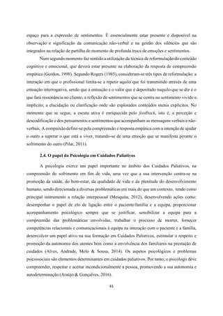 41
espaço para a expressão de sentimentos. É essencialmente estar presente e disponível na
observação e significação da comunicação não-verbal e na gestão dos silêncios que são
integrados na relação de partilha de momento de profunda troca de emoções e sentimentos.
Num segundo momento faz sentido a utilização da técnica de reformulação do conteúdo
cognitivo e emocional, que deverá estar presente na elaboração da resposta de compreensão
empática (Gordon, 1998). Segundo Rogers (1985), consideram-se três tipos de reformulação: a
interação em que o profissional limita-se a repetir aquilo que foi transmitido através de uma
entoação interrogativa, sendo que a entoação e o valor que é depositado naquilo que se diz é o
que fará ressonância no cliente; a reflexão de sentimentos que se centra no sentimento vivido e
implícito; a elucidação ou clarificação onde são explorados conteúdos menis explícitos. No
momento que se segue, a escuta ativa é enriquecida pelo feedback, isto é, a perceção e
descodificação e dos pensamentos e sentimentos que acompanham as mensagens verbais e não-
verbais. A compaixão define-se pela compreensão e resposta empática com a intenção de ajudar
o outro a superar o que está a viver, tratando-se de uma emoção que se manifesta perante o
sofrimento do outro (Pilar, 2011).
2.4. O papel da Psicologia em Cuidados Paliativos
A psicologia exerce um papel importante no âmbito dos Cuidados Paliativos, na
compreensão do sofrimento em fim de vida, uma vez que a sua intervenção centra-se na
promoção da saúde, do bem-estar, da qualidade de vida e da plenitude do desenvolvimento
humano, sendo direcionada a diversas problemáticas em mais do que um contexto, tendo como
principal instrumento a relação interpessoal (Mesquita, 2012), desenvolvendo ações como:
desempenhar o papel de elo de ligação entre o paciente/família e a equipa, proporcionar
acompanhamento psicológico sempre que se justificar, sensibilizar a equipa para a
compreensão das problemáticas envolvidas, trabalhar o processo de morrer, fornecer
competências relacionais e comunicacionais à equipa na interação com o paciente e a família,
desenvolver um papel ativo na sua formação em Cuidados Paliativos, estimular o respeito e
promoção da autonomia dos utentes bem como a envolvência dos familiares na prestação de
cuidados (Alves, Andrade, Melo & Sousa, 2014). Os aspetos psicológicos e problemas
psicossociais são elementos determinantes em cuidados paliativos. Por tanto, o psicólogo deve
compreender, respeitar e aceitar incondicionalmente a pessoa, promovendo a sua autonomia e
autodeterminação (Araújo & Gonçalves, 2016).
 