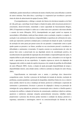 43
trabalhados, podem intensificar o sofrimento do utente e família, bem como dificultar o controlo
de outros sintomas. Para além disso, o psicólogo é o responsável por reconhecer e prevenir
sinais de alerta de adoecimento da equipa (Lacasta, 2008).
O acompanhamento, o diálogo e atenção são fatores de relevância tratando-se do final
de vida, pelo que, o psicólogo irá privilegiar a relação de ajuda, onde esta procura promover o
crescimento, desenvolvimento, maturidade e maior capacidade de funcionamento (Rogers,
2001). O importante na relação é o saber ser e o saber estar com o paciente e não temer abordar
o assunto da morte (Mesquita, 2012), desempenhando um papel central na resposta às
necessidades e dificuldades, tendo por base atitudes como a aceitação, respeito e a empatia. A
aceitação é um sentimento de abertura e disponibilidade à experiência de sofrimento do outro,
sendo que representa a primeira condição para a construção da relação de ajuda. A promoção
da aceitação do outro passa por pensar acerca do seu passado e compreender como se pode
ajudar quanto ao presente e ao futuro, acreditar no seu crescimento pessoal e reconhecer as
dificuldades e sentimentos vivenciados. O respeito consiste no reconhecimento do valor da
pessoa bem como a preservação da sua dignidade através da consideração positiva, do
reconhecimento da capacidade de superação das adversidades e responsabilização das ações. A
empatia define-se pela atitude genuína de compreender o outro, colocando-se no seu lugar de
modo a aproximar-se da sua experiência. A empatia expressa-se através da adaptação da
linguagem não-verbal ao estado de espírito da pessoa e da vontade de partilhar da dificuldade
do outro (Phaneuf, 2005). Assim, a relação de ajuda prossupõe disponibilidade de tempo e
disponibilidade interior, uma atitude atenta e reflexiva centrada na situação do outro (Sousa,
2003).
Especificamente na intervenção com o utente, o psicólogo deve desenvolver
competências como: Auxiliar o processo de facilitação da tomada de decisão, resolução de
problemas, assuntos pendentes e promoção de despedidas; identificar fontes de stress e intervir
nesse sentido; intervir na crise e mudanças de humor; promover a elaboração e expressão de
sentimentos e pensamentos; favorecer o processo de adaptação à doença na promoção de
estratégias de coping adaptativas; potenciar a comunicação entre o doente e a família quanto à
resolução de conflitos e redução de barreiras de comunicação; estabelecer objetivos realistas,
ajustáveis e realizáveis; antecipar situações potencialmente stressoras; trabalhar medos;
proporcionar o processo das diversas perdas inerentes à condição da doença; promover a
segurança, autoestima e autoimagem; intervir na consciencialização da finitude da vida;
 