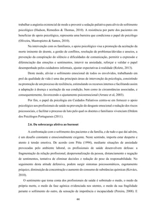 44
trabalhar a angústia existencial de modo a prevenir a sedação paliativa para alívio do sofrimento
psicológico (Hudson, Remedios & Thomas, 2010). A resistência por parte dos pacientes em
beneficiar do apoio psicológico, representa uma barreira que condiciona o papel do psicólogo
(Oliveira, Mastropietro & Santos, 2010).
Na intervenção com os familiares, o apoio psicológico visa a promoção da aceitação da
morte iminente do doente, a gestão de conflitos, resolução de problemas/dúvidas e anseios, a
prevenção da conspiração do silêncio e dificuldades de comunicação, permitir a expressão e
diferenciação das emoções e sentimentos, intervir na ansiedade, reforçar e validar o papel
desempenhado pelos cuidadores informais, ajustar expectativas à realidade (Roleto, 2013).
Deste modo, aliviar o sofrimento emocional de todos os envolvidos, trabalhando em
prol da qualidade de vida é uma das principais áreas de intervenção da psicologia, consistindo
na promoção de um processo de resiliência, estimulando os recursos internos e facilitando assim
a adaptação à doença e aceitação da sua condição, bem como às circunstâncias associadas, e
consequentemente, favorecendo o ajustamento psicoemocional (Arranz et al, 2003).
Por fim, o papel da psicologia em Cuidados Paliativos centra-se em fornecer o apoio
psicológico aos profissionais de saúde na prevenção do desgaste emocional e redução dos riscos
psicossociais, e facilitar o processo de luto pelo qual os doentes e familiares vivenciam (Ordem
dos Psicólogos Portugueses (2011).
2.6. Da sobrecarga afetiva ao burnout
A confrontação com o sofrimento dos pacientes e da família, e de tudo o que daí advém,
é um desafio constante e emocionalmente exigente. Neste sentindo, importa estar desperto e
atento à tensão emotiva. De acordo com Pitta (1994), mediante situações de ansiedade
provocadas pelo ambiente laboral, os profissionais de saúde desenvolvem defesas: a
fragmentação da relação profissional, despersonalização da pessoa, distanciamento e negação
de sentimentos, tentativa de eliminar decisões e redução do peso da responsabilidade. No
seguimento desta atitude defensiva, podem surgir sintomas psicossomáticos, esgotamento
psíquico, diminuição da concentração e aumento do consumo de substâncias químicas (Kovács,
2010).
O sentimento que toma conta dos profissionais de saúde é sobretudo o medo, o medo da
própria morte, o medo da fase agónica evidenciada nos utentes, o medo da sua fragilidade
perante o sofrimento do outro, da sensação de impotência e incapacidade (Pereira, 2008). E
 