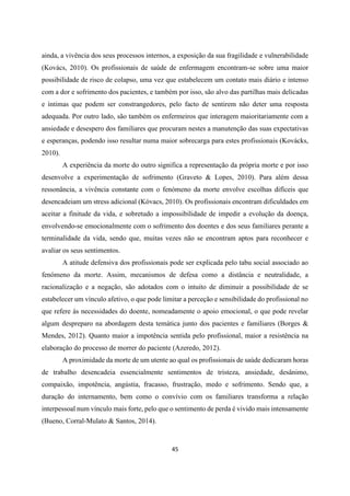 45
ainda, a vivência dos seus processos internos, a exposição da sua fragilidade e vulnerabilidade
(Kovács, 2010). Os profissionais de saúde de enfermagem encontram-se sobre uma maior
possibilidade de risco de colapso, uma vez que estabelecem um contato mais diário e intenso
com a dor e sofrimento dos pacientes, e também por isso, são alvo das partilhas mais delicadas
e íntimas que podem ser constrangedores, pelo facto de sentirem não deter uma resposta
adequada. Por outro lado, são também os enfermeiros que interagem maioritariamente com a
ansiedade e desespero dos familiares que procuram nestes a manutenção das suas expectativas
e esperanças, podendo isso resultar numa maior sobrecarga para estes profissionais (Kovácks,
2010).
A experiência da morte do outro significa a representação da própria morte e por isso
desenvolve a experimentação de sofrimento (Graveto & Lopes, 2010). Para além dessa
ressonância, a vivência constante com o fenómeno da morte envolve escolhas difíceis que
desencadeiam um stress adicional (Kóvacs, 2010). Os profissionais encontram dificuldades em
aceitar a finitude da vida, e sobretudo a impossibilidade de impedir a evolução da doença,
envolvendo-se emocionalmente com o sofrimento dos doentes e dos seus familiares perante a
terminalidade da vida, sendo que, muitas vezes não se encontram aptos para reconhecer e
avaliar os seus sentimentos.
A atitude defensiva dos profissionais pode ser explicada pelo tabu social associado ao
fenómeno da morte. Assim, mecanismos de defesa como a distância e neutralidade, a
racionalização e a negação, são adotados com o intuito de diminuir a possibilidade de se
estabelecer um vínculo afetivo, o que pode limitar a perceção e sensibilidade do profissional no
que refere às necessidades do doente, nomeadamente o apoio emocional, o que pode revelar
algum despreparo na abordagem desta temática junto dos pacientes e familiares (Borges &
Mendes, 2012). Quanto maior a impotência sentida pelo profissional, maior a resistência na
elaboração do processo de morrer do paciente (Azeredo, 2012).
A proximidade da morte de um utente ao qual os profissionais de saúde dedicaram horas
de trabalho desencadeia essencialmente sentimentos de tristeza, ansiedade, desânimo,
compaixão, impotência, angústia, fracasso, frustração, medo e sofrimento. Sendo que, a
duração do internamento, bem como o convívio com os familiares transforma a relação
interpessoal num vínculo mais forte, pelo que o sentimento de perda é vivido mais intensamente
(Bueno, Corral-Mulato & Santos, 2014).
 