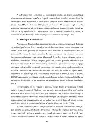 46
A confrontação com o sofrimento dos pacientes e da família é um desafio constante que
alimenta um sentimento de impotência, de perda de controlo da situação e angústia diante da
iminência da morte, favorecendo o stress crónico que pode resultar na Síndrome do Burnout
(Bueno, Corral-Mulato & Santos, 2014), isto é, um fenómeno laboral como reação à tensão
emocional e crónica que advém do envolvimento profissional intenso (Bernardo, Rosado &
Salazar, 2016), constituída por componentes como a exaustão emocional e mental, a
despersonalização, diminuição da realização pessoal e profissional (Tamayo, 1997).
2.7. Estratégias de Autocuidado
As estratégias de autocuidado passam por aspetos de autoconhecimento e da dinâmica
de equipa. O profissional deve desenvolver a sensibilidade necessária para reconhecer os seus
limites, assim como procurar por mobilizar meios funcionais e organizacionais para os
contornar. Deve ainda de se consciencializar dos seus sentimentos e necessidades, bem como
investir em atividades prazerosas na sua vida pessoal. A coesão e ligação afetiva da equipa, o
sentido de compromisso e missão cumprida quanto aos cuidados prestados ao doente e seus
familiares, a realização da reunião semanal de equipa onde é proporcionado tempo e espaço
para a expressão e partilha emocional, promovendo a introspeção, autoavaliação, autoanálise e
feedback e a manutenção de uma atitude positiva e com humor na base de um suporte social,
são aspetos que irão reforçar esta necessidade de autocuidado (Bernardo, Rosado & Salazar,
2006). Para além disso, importa que, os profissionais de saúde tenham a oportunidade de libertar
as emoções no momento em que as sentem, não as rejeitando nem as ocultando (Portelance,
1990).
Especificamente no que respeita ao Burnout, existem fatores protetores que poderão
evitar o desenvolvimento da Síndrome, entre os quais, a formação específica em Cuidados
Paliativos, a adoção de estratégias de prevenção individuais e/ou de equipa, dedicar tempo o
suficiente aos doentes e familiares, desenvolver estratégias de coping face à morte da pessoa
doente, desenvolver uma construção de um sentido para a morte, desenvolvimento pessoal,
gratificação, satisfação pessoal e profissional (Carvalho, Fonseca & Pereira, 2011).
Torna-se emergente a procura e implementação de estratégias terapêuticas na educação
para a morte, tais como, sensibilizar o profissional à reflexão das vivências relativas à morte,
como por exemplo, a ideação suicida, a aproximação da morte e o processo de perda, bem
como, a reformulação continua das crenças e símbolos acerca da morte, fornecer um espaço
 