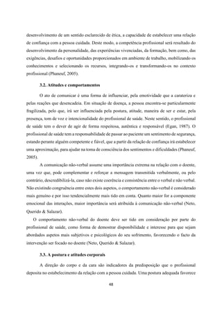 48
desenvolvimento de um sentido esclarecido de ética, a capacidade de estabelecer uma relação
de confiança com a pessoa cuidada. Deste modo, a competência profissional será resultado do
desenvolvimento da personalidade, das experiências vivenciadas, da formação, bem como, das
exigências, desafios e oportunidades proporcionados em ambiente de trabalho, mobilizando os
conhecimentos e selecionando os recursos, integrando-os e transformando-os no contexto
profissional (Phaneuf, 2005).
3.2. Atitudes e comportamentos
O ato de comunicar é uma forma de influenciar, pela emotividade que a carateriza e
pelas reações que desencadeia. Em situação de doença, a pessoa encontra-se particularmente
fragilizada, pelo que, irá ser influenciada pela postura, atitude, maneira de ser e estar, pela
presença, tom de voz e intencionalidade do profissional de saúde. Neste sentido, o profissional
de saúde tem o dever de agir de forma respeitosa, autêntica e responsável (Egan, 1987). O
profissional de saúde tem a responsabilidade de passar ao paciente um sentimento de segurança,
estando perante alguém competente e fiável, que a partir da relação de confiança irá estabelecer
uma aproximação, para ajudar na toma de consciência dos sentimentos e dificuldades (Phaneuf,
2005).
A comunicação não-verbal assume uma importância extrema na relação com o doente,
uma vez que, pode complementar e reforçar a mensagem transmitida verbalmente, ou pelo
contrário, descredibilizá-la, caso não existe coerência e consistência entre o verbal e não verbal.
Não existindo congruência entre estes dois aspetos, o comportamento não-verbal é considerado
mais genuíno e por isso tendencialmente mais tido em conta. Quanto maior for a componente
emocional das interações, maior importância será atribuída à comunicação não-verbal (Neto,
Querido & Salazar).
O comportamento não-verbal do doente deve ser tido em consideração por parte do
profissional de saúde, como forma de demostrar disponibilidade e interesse para que sejam
abordados aspetos mais subjetivos e psicológicos do seu sofrimento, favorecendo o facto da
intervenção ser focado no doente (Neto, Querido & Salazar).
3.3. A postura e atitudes corporais
A direção do corpo e da cara são indicadores da predisposição que o profissional
deposita no estabelecimento da relação com a pessoa cuidada. Uma postura adequada favorece
 