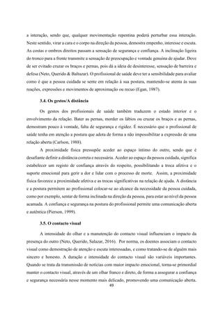 49
a interação, sendo que, qualquer movimentação repentina poderá perturbar essa interação.
Neste sentido, virar a cara e o corpo na direção da pessoa, demostra empenho, interesse e escuta.
As costas e ombros direitos passam a sensação de segurança e confiança. A inclinação ligeira
do tronco para a frente transmite a sensação de preocupação e vontade genuína de ajudar. Deve
de ser evitado cruzar os braços e pernas, pois dá a ideia de desinteresse, sensação de barreira e
defesa (Neto, Querido & Baltazar). O profissional de saúde deve ter a sensibilidade para avaliar
como é que a pessoa cuidada se sente em relação à sua postura, mantendo-se atenta às suas
reações, expressões e movimentos de aproximação ou recuo (Egan, 1987).
3.4. Os gestos/A distância
Os gestos dos profissionais de saúde também traduzem o estado interior e o
envolvimento da relação. Bater as pernas, morder os lábios ou cruzar os braços e as pernas,
demostram pouco à vontade, falta de segurança e rigidez. É necessário que o profissional de
saúde tenha em atenção a postura que adota de forma a não impossibilitar a expressão de uma
relação aberta (Carlson, 1988).
A proximidade física pressupõe aceder ao espaço íntimo do outro, sendo que é
desafiante definir a distância correta e necessária. Aceder ao espaço da pessoa cuidada, significa
estabelecer um registo de confiança através do respeito, possibilitando a troca afetiva e o
suporte emocional para gerir a dor e lidar com o processo de morte. Assim, a proximidade
física favorece a proximidade afetiva e as trocas significativas na relação de ajuda. A distância
e a postura permitem ao profissional colocar-se ao alcance da necessidade da pessoa cuidada,
como por exemplo, sentar de forma inclinada na direção da pessoa, para estar ao nível da pessoa
acamada. A confiança e segurança na postura do profissional permite uma comunicação aberta
e autêntica (Pierson, 1999).
3.5. O contacto visual
A intensidade do olhar e a manutenção do contacto visual influenciam o impacto da
presença do outro (Neto, Querido, Salazar, 2016). Por norma, os doentes associam o contacto
visual como demostração de atenção e escuta interessadas, e como tratando-se de alguém mais
sincero e honesto. A duração e intensidade do contacto visual são variáveis importantes.
Quando se trata da transmissão de notícias com maior impacto emocional, torna-se primordial
manter o contacto visual, através de um olhar franco e direto, de forma a assegurar a confiança
e segurança necessária nesse momento mais delicado, promovendo uma comunicação aberta.
 