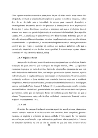 50
Olhar a pessoa nos olhos transmite a sensação de força e eficácia e suscita a que esta se sinta
interpelada, envolvida e tendencialmente expressiva. Quando o doente se emociona, o olhar
deve de ser desviado, pois a intensidade do mesmo pode transmitir desconforto e
constrangimento. O contacto deve de ser procurado e estabelecido ao nível da posição do
doente, isto é, muitos dos utentes encontram-se acamados, pelo que, o profissional deve de
procurar uma postura em que não haja sensação de sentimento de inferioridade (Neto, Querido,
Salazar, 2016). A intensidade do contacto visual deve de ser mediada, de forma a que, por um
lado, não seja entendida como invasiva e intrusiva, ou pelo contrário, como um olhar distante
e desinteressado. As palavras não já não as suficientes para dar sentido à situação delicada e
sensível em que vivem os pacientes em contexto dos cuidados paliativos, pelo que, a
comunicação não-verbal através do olhar tem a capacidade de transmitir que a pessoa não está
sozinha na dor e no sofrimento (Pierson, 1999)
3.6. A Expressão facial
A expressão facial traduz o envolvimento e empenho pessoal que o profissional deposita
na relação de ajuda, uma vez que é carregada de emoção (Pierson, 1999). A capacidade
expressiva observa-se por meio do sorriso, franzir das sobrancelhas, das pregas da testa e do
nariz, do cerrar das maxilas dos lábios, dos bocejos, que traduzem espanto, interesse, rejeição
ou frustração, isto é, reações súbitas que transparecem involuntariamente. O sorriso genuíno,
envolvendo os olhos e a boca, demostra um verdadeiro interesse, esperança e sentido de
compromisso. O franzir das sobrancelhas, poderá ser interpretado como sinal de preocupação,
surpresa ou irritação (Neto, Querido & Baltazar, 2016). A camuflagem das emoções prejudica
a autenticidade da comunicação, por outro lado, nem sempre temos consciência da expressão
que fazemos, sendo que, as mensagens faciais involuntárias podem dizer mais do que as
palavas. É importante que a expressão facial do profissional vá ao encontro do estado emotivo
da pessoa cuidada (Ekman, 1972).
3.7. A voz
O sentido das palavras é também transmitido a partir do som da voz que irá demostrar
a reação e emoção implícita. A voz deve de estar num tom calmo, firme e respeitoso, perante a
expressão de angústia e sofrimento da pessoa cuidada. O tom seguro da voz, transmite
autoconfiança e autoafirmação, o que terá um efeito positivo na relação terapêutica. O ritmo é
um indicador importante no som da voz, no sentido em que, um ritmo acelerado traduz
 