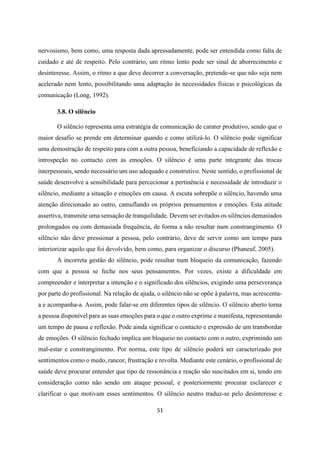 51
nervosismo, bem como, uma resposta dada apressadamente, pode ser entendida como falta de
cuidado e até de respeito. Pelo contrário, um ritmo lento pode ser sinal de aborrecimento e
desinteresse. Assim, o ritmo a que deve decorrer a conversação, pretende-se que não seja nem
acelerado nem lento, possibilitando uma adaptação às necessidades físicas e psicológicas da
comunicação (Long, 1992).
3.8. O silêncio
O silêncio representa uma estratégia de comunicação de carater produtivo, sendo que o
maior desafio se prende em determinar quando e como utilizá-lo. O silêncio pode significar
uma demostração de respeito para com a outra pessoa, beneficiando a capacidade de reflexão e
introspeção no contacto com as emoções. O silêncio é uma parte integrante das trocas
interpessoais, sendo necessário um uso adequado e construtivo. Neste sentido, o profissional de
saúde desenvolve a sensibilidade para percecionar a pertinência e necessidade de introduzir o
silêncio, mediante a situação e emoções em causa. A escuta sobrepõe o silêncio, havendo uma
atenção direcionado ao outro, camuflando os próprios pensamentos e emoções. Esta atitude
assertiva, transmite uma sensação de tranquilidade. Devem ser evitados os silêncios demasiados
prolongados ou com demasiada frequência, de forma a não resultar num constrangimento. O
silêncio não deve pressionar a pessoa, pelo contrário, deve de servir como um tempo para
interiorizar aquilo que foi devolvido, bem como, para organizar o discurso (Phaneuf, 2005).
A incorreta gestão do silêncio, pode resultar num bloqueio da comunicação, fazendo
com que a pessoa se feche nos seus pensamentos. Por vezes, existe a dificuldade em
compreender e interpretar a intenção e o significado dos silêncios, exigindo uma perseverança
por parte do profissional. Na relação de ajuda, o silêncio não se opõe à palavra, mas acrescenta-
a e acompanha-a. Assim, pode falar-se em diferentes tipos de silêncio. O silêncio aberto torna
a pessoa disponível para as suas emoções para o que o outro exprime e manifesta, representando
um tempo de pausa e reflexão. Pode ainda significar o contacto e expressão de um transbordar
de emoções. O silêncio fechado implica um bloqueio no contacto com o outro, exprimindo um
mal-estar e constrangimento. Por norma, este tipo de silêncio poderá ser caracterizado por
sentimentos como o medo, rancor, frustração e revolta. Mediante este cenário, o profissional de
saúde deve procurar entender que tipo de ressonância e reação são suscitados em si, tendo em
consideração como não sendo um ataque pessoal, e posteriormente procurar esclarecer e
clarificar o que motivam esses sentimentos. O silêncio neutro traduz-se pelo desinteresse e
 