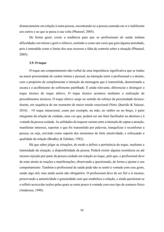 52
distanciamento em relação à outra pessoa, encontrando-se a pessoa centrada em si e indiferente
aos outros e ao que se passa à sua volta (Phaneuf, 2005).
De forma geral, existe a tendência para que os profissionais de saúde tenham
dificuldades em tolerar e gerir o silêncio, sentindo-o como um vazio que gera alguma ansiedade,
pois é entendido como o limite dos seus recursos e falta de controlo sobre a situação (Phaneuf,
2005).
3.9. O toque
O toque um comportamento não-verbal de uma importância significativa que se traduz
na maior proximidade de caráter íntimo e pessoal, na interação entre o profissional e o doente,
com o propósito de complementar a intenção da mensagem que é transmitida, demostrando a
escuta e o acolhimento do sofrimento partilhado. É ainda relevante, diferenciar e distinguir o
toque técnico do toque afetivo. O toque técnico acontece mediante a realização de
procedimentos técnicos. O toque afetivo surge no sentido do reforço da proximidade técnico-
doente, em sequência de um momento de maior tensão emocional (Neto, Querido & Salazar,
2016). +O toque intencional, como por exemplo, na mão, no ombro ou no braço, é parte
integrante da relação de cuidado, uma vez que, poderá ser um fator facilitador na abertura e à
vontade da pessoa cuidada. As utilidades do toquem variam entre a intenção de captar a atenção,
manifestar interesse, suportar o que foi transmitido por palavras, tranquilizar e reconfortar a
pessoa, ou seja, servindo como suporte dos momentos de forte emotividade, e reforçando a
qualidade da relação (Bradley & Edinber, 1982).
Há que saber julgar as situações, de modo a definir a pertinência do toque, mediante a
intensidade da situação, a disponibilidade da pessoa. Poderá existir alguma resistência ou até
mesmo rejeição por parte da pessoa cuidada em relação ao toque, pelo que, o profissional deve
de estar atento às reações e manifestações, observando e questionado, de forma a ajustar o seu
comportamento. Também o profissional de saúde pode não se sentir à vontade com esse gesto,
sendo algo útil, mas ainda assim não obrigatório. O profissional deve de ser fiel a si mesmo,
preservando a autenticidade e genuinidade com que estabelece a relação, e ainda questionar-se
e refletir acerca das razões pelas quais se sente pouco à vontade com esse tipo de contacto físico
(Anderson, 1990).
 