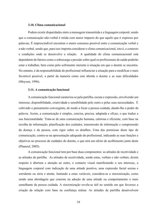 53
3.10. Clima comunicacional
Podem existir disparidades entre a mensagem transmitida e a linguagem corporal, sendo
que a comunicação não-verbal é retida com maior impacto do que aquilo que é expresso por
palavras. É imprescindível encontrar o maior consenso possível entre a comunicação verbal e
a não verbal, sendo que, para isso importa considerar o clima comunicacional, isto é, o contexto
e condições onde se desenvolve a relação. A qualidade do clima comunicacional está
dependente de fatores como a sobrecarga e pressão sobre qual os profissionais de saúde poderão
estar a trabalhar, bem como pelo sofrimento inerente à situação em que o doente se encontra.
No entanto, é da responsabilidade do profissional influenciar a situação para a modificar o mais
favorável possível, a partir da maneira como este aborda o doente e as suas dificuldades
(Moyson, 1996).
3.11. A comunicação funcional
A comunicação funcional carateriza-se pela partilha, escuta e expressão, envolvendo um
interesse, disponibilidade, criatividade e sensibilidade pelo outro e pelas suas necessidades. É
cultivado o pensamento convergente, de modo a focar a pessoa cuidada, dando-lhe o poder da
palavra. Assim, a comunicação é simples, concisa, precisa, adaptada e eficaz, o que traduz a
sua funcionalidade. Trata-se de uma comunicação humana, calorosa e eficiente, com base na
recolha de informação, planificação dos cuidados, transmissão de informação e compreensão
da doença e da pessoa, com rigor sobre os detalhes. Uma das premissas deste tipo de
comunicação, centra-se na apresentação adequado do profissional, indicando as suas funções e
objetivos no processo de cuidados do doente, o que terá um efeito de acolhimento junto deste
(Phaneuf, 2005).
A comunicação funcional tem por base duas componentes: as atitudes de recetividade e
as atitudes de partilha. As atitudes de recetividade, sendo estas, verbais e não verbais, dizem
respeito à abertura e atenção ao outro, o contacto visual manifestando o seu interesse, a
linguagem corporal com indicação de uma atitude positiva, uma expressão facial serena e
sorridente ou séria e atenta. Juntando a estas variáveis, considera-se a sincronização, como
sendo uma abordagem que consiste na adoção de uma atitude ou comportamento o mais
semelhante da pessoa cuidada. A sincronização revela-se útil no sentido em que favorece a
criação da relação com base na confiança mútua. As atitudes de partilha desenvolvem
 