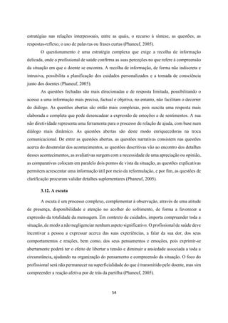 54
estratégias nas relações interpessoais, entre as quais, o recurso à síntese, as questões, as
respostas-reflexo, o uso de palavras ou frases curtas (Phaneuf, 2005).
O questionamento é uma estratégia complexa que exige a recolha de informação
delicada, onde o profissional de saúde confirma as suas perceções no que refere à compreensão
da situação em que o doente se encontra. A recolha de informação, de forma não indiscreta e
intrusiva, possibilita a planificação dos cuidados personalizados e a tomada de consciência
junto dos doentes (Phaneuf, 2005).
As questões fechadas são mais direcionadas e de resposta limitada, possibilitando o
acesso a uma informação mais precisa, factual e objetiva, no entanto, não facilitam o decorrer
do diálogo. As questões abertas são então mais complexas, pois suscita uma resposta mais
elaborada e completa que pode desencadear a expressão de emoções e de sentimentos. A sua
não diretividade representa uma ferramenta para o processo de relação de ajuda, com base num
diálogo mais dinâmico. As questões abertas são deste modo enriquecedoras na troca
comunicacional. De entre as questões abertas, as questões narrativas consistem nas questões
acerca do desenrolar dos acontecimentos, as questões descritivas vão ao encontro dos detalhes
desses acontecimentos, as avaliativas surgem com a necessidade de uma apreciação ou opinião,
as comparativas colocam em paralelo dois pontos de vista da situação, as questões explicativas
permitem acrescentar uma informação útil por meio da reformulação, e por fim, as questões de
clarificação procuram validar detalhes suplementares (Phaneuf, 2005).
3.12. A escuta
A escuta é um processo complexo, complementar à observação, através de uma atitude
de presença, disponibilidade e atenção no acolher do sofrimento, de forma a favorecer a
expressão da totalidade da mensagem. Em contexto de cuidados, importa compreender toda a
situação, de modo a não negligenciar nenhum aspeto significativo. O profissional de saúde deve
incentivar a pessoa a expressar acerca das suas experiências, a falar da sua dor, dos seus
comportamentos e reações, bem como, dos seus pensamentos e emoções, pois exprimir-se
abertamente poderá ter o efeito de libertar a tensão e diminuir a ansiedade associada a toda a
circunstância, ajudando na organização do pensamento e compreensão da situação. O foco do
profissional será não permanecer na superficialidade do que é transmitido pelo doente, mas sim
compreender a reação afetiva por de trás da partilha (Phaneuf, 2005).
 