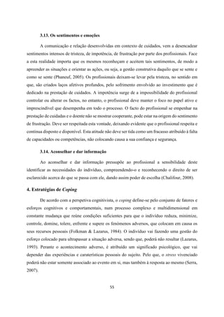 55
3.13. Os sentimentos e emoções
A comunicação e relação desenvolvidas em contexto de cuidados, vem a desencadear
sentimentos intensos de tristeza, de impotência, de frustração por parte dos profissionais. Face
a esta realidade importa que os mesmos reconheçam e aceitem tais sentimentos, de modo a
apreender as situações e orientar as ações, ou seja, a gestão construtiva daquilo que se sente e
como se sente (Phaneuf, 2005). Os profissionais deixam-se levar pela tristeza, no sentido em
que, são criados laços afetivos profundos, pelo sofrimento envolvido ao investimento que é
dedicado na prestação de cuidados. A impotência surge de a impossibilidade do profissional
controlar ou alterar os factos, no entanto, o profissional deve manter o foco no papel ativo e
imprescindível que desempenha em todo o processo. O facto do profissional se empenhar na
prestação de cuidadas e o doente não se mostrar cooperante, pode estar na origem do sentimento
de frustração. Deve ser respeitada esta vontade, deixando evidente que o profissional respeita e
continua disposto e disponível. Esta atitude não deve ser tida como um fracasso atribuído à falta
de capacidades ou competências, não colocando causa a sua confiança e segurança.
3.14. Aconselhar e dar informação
Ao aconselhar e dar informação pressupõe ao profissional a sensibilidade deste
identificar as necessidades do indivíduo, compreendendo-o e reconhecendo o direito de ser
esclarecido acerca do que se passa com ele, dando assim poder de escolha (Chalifour, 2008).
4. Estratégias de Coping
De acordo com a perspetiva cognitivista, o coping define-se pelo conjunto de fatores e
esforços cognitivos e comportamentais, num processo complexo e multidimensional em
constante mudança que reúne condições suficientes para que o indivíduo reduza, minimize,
controle, domine, tolere, enfrente e supere os fenómenos adversos, que colocam em causa os
seus recursos pessoais (Folkman & Lazarus, 1984). O indivíduo vai fazendo uma gestão do
esforço colocado para ultrapassar a situação adversa, sendo que, poderá não resultar (Lazarus,
1993). Perante o acontecimento adverso, é atribuído um significado psicológico, que vai
depender das experiências e caraterísticas pessoais do sujeito. Pelo que, o stress vivenciado
poderá não estar somente associado ao evento em si, mas também à resposta ao mesmo (Serra,
2007).
 