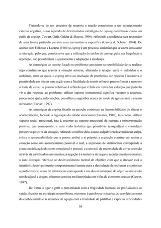 56
Tratando-se de um processo de resposta e reação conscientes a um acontecimento
externo negativo, o uso repetido de determinadas estratégias de coping constitui-se como um
estilo de coping (Cowen, Gath, Gelder & Mayou, 1996), refletindo a tendência para responder
de uma forma particular perante uma circunstância específica (Carver & Scheier, 1994). De
acordo com Folkman e Lazarus (1980) o coping é um processo dinâmico que se altera consoante
a interação, pelo que, considera-se que a utilização de estilos de coping, pela sua frequência e
repetição, não possibilitam o ajustamento e adaptação à mudança.
As estratégias de coping focado no problema consistem na possibilidade de se realizar
algo construtivo que reverta a situação adversa, alterando a relação entre o indivíduo e o
ambiente, entre as quais, o coping ativo ou resolução de problemas diz respeito à iniciativa e
proatividade em iniciar uma acção com a finalidade de reunir esforços para enfrentar e remover
a fonte de stress; o planear refere-se à reflexão que é feita em volta dos esforços que poderão
vir a dar resposta ao problema; utilizar suporte instrumental significa recorrer a recursos,
procurando ajuda, informações, conselhos e sugestões acerca do modo de agir perante o evento
stressante (Carver, 1997).
As estratégias de coping focado na emoção consistem na impossibilidade de alterar o
acontecimento, focando a regulação do estado emocional (Lazarus, 1980), tais como, utilizar
suporte social emocional, isto é, recorrer ao suporte emocional de outrem; a reinterpretação
positiva, que corresponde, a uma visão holística que possibilita ressignificar e considerar
perspetiva positiva da situação, retirando o melhor dela; a auto-culpabilização consiste na culpa,
crítica e responsabilidade que a pessoa atribui a si próprio; a aceitação consiste em aceitar a
situação como um acontecimento possível e real; a expressão de sentimentos corresponde à
consciencialização do stress emocional e pessoal, e como tal, da necessidade de alivar a tensão
através da partilha dos sentimentos; a negação é a tentativa de negar o acontecimento stressante;
a auto distração refere-se ao desinvestimento mental do objetivo com que o stressor está a
interferir; desinvestimento comportamental remete para a desistência de enfrentar e contornar
a problemática; o uso de substâncias corresponde a um desinvestimento do objetivo através do
uso do álcool e drogas; o humor consiste em fazer piadas em volta do elemento stressor (Carver,
1997).
De forma a ligar e gerir a proximidade com a fragilidade humana, os profissionais de
saúde, focados na estratégia no problema, recorrem à gestão participativa, ao aperfeiçoamento
do conhecimento e às reuniões de equipa com a finalidade de partilhar e expor as dificuldades
 
