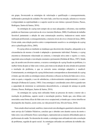 57
em grupo, favorecendo as estratégias de valorização e qualificação e consequentemente,
melhorando a prestação de cuidados. Por outro lado, com foco na emoção, salienta-se o recurso
à religiosidade ou espiritualidade e o suporte social no seio íntimo e pessoal (Gomes, Passos,
Rodrigues, Santos & Santos, 2016).
As estratégias de coping nem sempre são as mais adequadas e eficientes, mas também
poderão ser funcionas e preventivas do stress inerente (Hesbeen, 2000). O ambiente de trabalho
favorável juntamente a adoção de uma comunicação assertiva, traduzem-se numa maior
realização profissional, e consequentemente, a menores níveis de stress (Amaro & Jesus, 2005).
Existe ainda, uma relação positiva entre o comportamento assertivo e as estratégias de coping
ativo e planificação (Silva, 2005).
O coping altera-se mediante as mudanças que decorrem das situações, adequando-se às
circunstâncias da mesma e levando à adaptação e ajustamento individual. Portanto, o coping
encontra-se diretamente relacionado ao contexto, à interação ativa entre o sujeito e o meio,
sugerindo uma avaliação e reavaliação constante e permanente (Holahan & Moos, 1987). Sendo
que, de acordo com diversos autores, o recurso a estratégias de coping focado no problema, é a
melhor forma de para se lidar com o stress, pois trata-se da adoção de uma atitude ativa perante
a resolução do problema, o que se converte numa estratégia adaptativa e saudável.
Contrariamente, as estratégias de coping disfuncionais correspondem ao denominado de coping
evitante, que são então as estratégias menos eficientes e eficazes na forma de lidar com o stress,
entre as quais, a negação, o uso de substâncias, o desinvestimento comportamental, e a auto-
distração (Folkman & Lazarus, 1985). Uma estratégia é considerada como efetiva quando tem
a capacidade de minimizar os sentimentos desconfortáveis, a sensação de ameaça ou perda
(Gomes, Passos, Rodrigues, Santos & Santos, 2016).
As estratégias de coping mais utilizadas frente ao processo de morte e morrer são a
resolução de problemas, suporte social e reavaliação positiva. Sendo que, esta última está
associada a uma forma eficaz de lidar com stress ocupacional, evitando que o stress interfira no
desempenho das funções, assim como, na vida pessoal (Costa, Silva & Sousa, 2018).
Num estudo observacional, analítico, transversal com abordagem quantitativa desenvolvido
num serviço de Cuidados Paliativos, concluiu que o abordar com doentes acerca da morte e
lidar com o seu sofrimento físico e psicológico, representavam as maiores dificuldades para os
profissionais de saúde. No desenrolar do estudo, a estratégia mais utilizada terá sido a resolução
de problemas, seguida do apoio social. As estratégias utilizadas em ambiente de trabalho são:
 