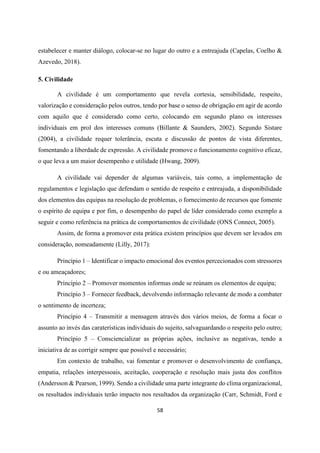 58
estabelecer e manter diálogo, colocar-se no lugar do outro e a entreajuda (Capelas, Coelho &
Azevedo, 2018).
5. Civilidade
A civilidade é um comportamento que revela cortesia, sensibilidade, respeito,
valorização e consideração pelos outros, tendo por base o senso de obrigação em agir de acordo
com aquilo que é considerado como certo, colocando em segundo plano os interesses
individuais em prol dos interesses comuns (Billante & Saunders, 2002). Segundo Sistare
(2004), a civilidade requer tolerância, escuta e discussão de pontos de vista diferentes,
fomentando a liberdade de expressão. A civilidade promove o funcionamento cognitivo eficaz,
o que leva a um maior desempenho e utilidade (Hwang, 2009).
A civilidade vai depender de algumas variáveis, tais como, a implementação de
regulamentos e legislação que defendam o sentido de respeito e entreajuda, a disponibilidade
dos elementos das equipas na resolução de problemas, o fornecimento de recursos que fomente
o espírito de equipa e por fim, o desempenho do papel de líder considerado como exemplo a
seguir e como referência na prática de comportamentos de civilidade (ONS Connect, 2005).
Assim, de forma a promover esta prática existem princípios que devem ser levados em
consideração, nomeadamente (Lilly, 2017):
Princípio 1 – Identificar o impacto emocional dos eventos percecionados com stressores
e ou ameaçadores;
Princípio 2 – Promover momentos informas onde se reúnam os elementos de equipa;
Princípio 3 – Fornecer feedback, devolvendo informação relevante de modo a combater
o sentimento de incerteza;
Princípio 4 – Transmitir a mensagem através dos vários meios, de forma a focar o
assunto ao invés das caraterísticas individuais do sujeito, salvaguardando o respeito pelo outro;
Princípio 5 – Consciencializar as próprias ações, inclusive as negativas, tendo a
iniciativa de as corrigir sempre que possível e necessário;
Em contexto de trabalho, vai fomentar e promover o desenvolvimento de confiança,
empatia, relações interpessoais, aceitação, cooperação e resolução mais justa dos conflitos
(Andersson & Pearson, 1999). Sendo a civilidade uma parte integrante do clima organizacional,
os resultados individuais terão impacto nos resultados da organização (Carr, Schmidt, Ford e
 