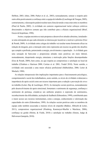 59
DeShon, 2003; Johns, 2006; Parker et al. al., 2003), nomeadamente, semear o respeito pelo
outro afeta positivamente a confiança entre a equipa de trabalho ((Laschinger & Finegan, 2005),
contrariamente, o desrespeito poderá resultar num clima de tensão e mau estar entre os membros
(Pinel & Paulin, 2005). A civilidade em contexto organizacional inclui esforços coletivos
direcionados a objetivos comuns que irão contribuir para a eficácia organizacional (Brief,
Guzzo & Kopelman, 1990).
Assim, a equipa encontra-se mais propensa a desenvolver atitudes altruístas, instalando-
se uma entreajuda em que cada elemento se interessa por incentivar e motivar o próximo (Erez
& Porath, 2009). A civilidade entre colegas de trabalho vai resultar numa ferramenta eficaz na
redução do desgaste, pois a interação entre estes representa um recurso na gestão dos desafios
que compõe a profissão, potenciando a energia, envolvimento e capacitação. A civilidade gera
uma sensação de bem-estar e proporciona atitudes mais positivas em meio laboral,
nomeadamente, despertando energia, entusiamo e motivação pelas funções desempenhadas
(Erez & Porath, 2009), bem como, no que respeita ao compromisso e satisfação no local de
trabalho (Chiaburu e Harrison 2008; Cortina et al. 2001; Trudel 2010). Neste sentido, a
civilidade está associada a uma maior eficácia profissional (Halbesleben, 2006; Leiter &
Maslach, 1988).
As relações interpessoais têm implicações importantes para o funcionamento psicológico,
comportamental e social dos trabalhadores, neste sentido, os níveis de civilidade evidenciam a
importância do apoio social como um recurso importante para a redução e prevenção do stress
no trabalho (Leiter, Day & Laschinger, 2012). As interações sociais positivas, nomeadamente
pelo desenvolvimento do apoio emocional, fomentam o sentimento de segurança, confiança e
sentimento de pertença, criando-se um ambiente propício à expressão de sentimentos,
reconhecimento das dificuldades, aceitação de feedback (Edmondson, 1999), contribuindo para
o maior acesso aos recursos instrumentais, como a energia, conhecimento e valorização das
capacidades do outro (Edmondson, 1999). As relações sociais positivas entre os membros da
equipa estão também associadas a maiores níveis de empenho (Bakker, Albrecht & Leiter,
2011), compromisso organizacional (Wanberg, Kammeyer-Mueller e Marchese, 2006),
confiança na gestão (Holste, & Fields, 2010) e satisfação no trabalho (Simon, Judge &
Halvorsen-Ganepola, 2010).
 
