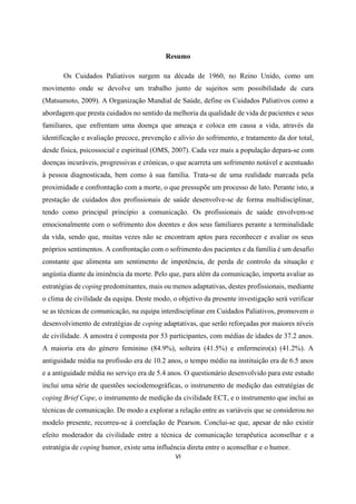VI
Resumo
Os Cuidados Paliativos surgem na década de 1960, no Reino Unido, como um
movimento onde se devolve um trabalho junto de sujeitos sem possibilidade de cura
(Matsumoto, 2009). A Organização Mundial de Saúde, define os Cuidados Paliativos como a
abordagem que presta cuidados no sentido da melhoria da qualidade de vida de pacientes e seus
familiares, que enfrentam uma doença que ameaça e coloca em causa a vida, através da
identificação e avaliação precoce, prevenção e alívio do sofrimento, e tratamento da dor total,
desde física, psicossocial e espiritual (OMS, 2007). Cada vez mais a população depara-se com
doenças incuráveis, progressivas e crónicas, o que acarreta um sofrimento notável e acentuado
à pessoa diagnosticada, bem como à sua família. Trata-se de uma realidade marcada pela
proximidade e confrontação com a morte, o que pressupõe um processo de luto. Perante isto, a
prestação de cuidados dos profissionais de saúde desenvolve-se de forma multidisciplinar,
tendo como principal princípio a comunicação. Os profissionais de saúde envolvem-se
emocionalmente com o sofrimento dos doentes e dos seus familiares perante a terminalidade
da vida, sendo que, muitas vezes não se encontram aptos para reconhecer e avaliar os seus
próprios sentimentos. A confrontação com o sofrimento dos pacientes e da família é um desafio
constante que alimenta um sentimento de impotência, de perda de controlo da situação e
angústia diante da iminência da morte. Pelo que, para além da comunicação, importa avaliar as
estratégias de coping predominantes, mais ou menos adaptativas, destes profissionais, mediante
o clima de civilidade da equipa. Deste modo, o objetivo da presente investigação será verificar
se as técnicas de comunicação, na equipa interdisciplinar em Cuidados Paliativos, promovem o
desenvolvimento de estratégias de coping adaptativas, que serão reforçadas por maiores níveis
de civilidade. A amostra é composta por 53 participantes, com médias de idades de 37.2 anos.
A maioria era do género feminino (84.9%), solteira (41.5%) e enfermeiro(a) (41.2%). A
antiguidade média na profissão era de 10.2 anos, o tempo médio na instituição era de 6.5 anos
e a antiguidade média no serviço era de 5.4 anos. O questionário desenvolvido para este estudo
inclui uma série de questões sociodemográficas, o instrumento de medição das estratégias de
coping Brief Cope, o instrumento de medição da civilidade ECT, e o instrumento que inclui as
técnicas de comunicação. De modo a explorar a relação entre as variáveis que se considerou no
modelo presente, recorreu-se à correlação de Pearson. Conclui-se que, apesar de não existir
efeito moderador da civilidade entre a técnica de comunicação terapêutica aconselhar e a
estratégia de coping humor, existe uma influência direta entre o aconselhar e o humor.
 