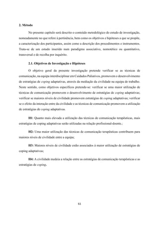 61
2. Método
No presente capítulo será descrito o conteúdo metodológico do estudo de investigação,
nomeadamente no que refere à pertinência, bem como os objetivos e hipóteses a que se propõe,
a caracterização dos participantes, assim como a descrição dos procedimentos e instrumentos.
Trata-se de um estudo inserido num paradigma associativo, nomotético ou quantitativo,
transversal e de recolha por inquérito.
2.1. Objetivos de Investigação e Hipóteses
O objetivo geral da presente investigação pretende verificar se as técnicas de
comunicação, na equipa interdisciplinar em Cuidados Paliativos, promovem o desenvolvimento
de estratégias de coping adaptativas, através da mediação da civilidade na equipa de trabalho.
Neste sentido, como objetivos específicos pretende-se: verificar se uma maior utilização de
técnicas de comunicação promovem o desenvolvimento de estratégias de coping adaptativas;
verificar se maiores níveis de civilidade promovem estratégias de coping adaptativas; verificar
se o efeito da interação entre da civilidade e as técnicas de comunicação promovem a utilização
de estratégias de coping adaptativas.
H1: Quanto mais elevada a utilização das técnicas de comunicação terapêuticas, mais
estratégias de coping adaptativas serão utilizadas na relação profissional-doente.;
H2: Uma maior utilização das técnicas de comunicação terapêuticas contribuem para
maiores níveis de civilidade entre a equipa;
H3: Maiores níveis de civilidade estão associados à maior utilização de estratégias de
coping adaptativas;
H4: A civilidade medeia a relação entre as estratégias de comunicação terapêuticas e as
estratégias de coping.
 