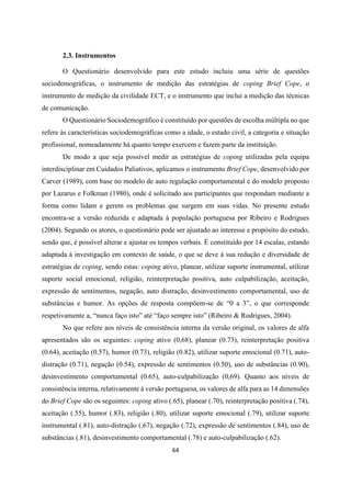 64
2.3. Instrumentos
O Questionário desenvolvido para este estudo incluiu uma série de questões
sociodemográficas, o instrumento de medição das estratégias de coping Brief Cope, o
instrumento de medição da civilidade ECT, e o instrumento que inclui a medição das técnicas
de comunicação.
O Questionário Sociodemográfico é constituído por questões de escolha múltipla no que
refere às características sociodemográficas como a idade, o estado civil, a categoria e situação
profissional, nomeadamente há quanto tempo exercem e fazem parte da instituição.
De modo a que seja possível medir as estratégias de coping utilizadas pela equipa
interdisciplinar em Cuidados Paliativos, aplicamos o instrumento Brief Cope, desenvolvido por
Carver (1989), com base no modelo de auto regulação comportamental e do modelo proposto
por Lazarus e Folkman (1980), onde é solicitado aos participantes que respondam mediante a
forma como lidam e gerem os problemas que surgem em suas vidas. No presente estudo
encontra-se a versão reduzida e adaptada à população portuguesa por Ribeiro e Rodrigues
(2004). Segundo os atores, o questionário pode ser ajustado ao interesse e propósito do estudo,
sendo que, é possível alterar e ajustar os tempos verbais. É constituído por 14 escalas, estando
adaptada à investigação em contexto de saúde, o que se deve à sua redução e diversidade de
estratégias de coping, sendo estas: coping ativo, planear, utilizar suporte instrumental, utilizar
suporte social emocional, religião, reinterpretação positiva, auto culpabilização, aceitação,
expressão de sentimentos, negação, auto distração, desinvestimento comportamental, uso de
substâncias e humor. As opções de resposta compõem-se de “0 a 3”, o que corresponde
respetivamente a, “nunca faço isto” até “faço sempre isto” (Ribeiro & Rodrigues, 2004).
No que refere aos níveis de consistência interna da versão original, os valores de alfa
apresentados são os seguintes: coping ativo (0,68), planear (0.73), reinterpretação positiva
(0.64), aceitação (0.57), humor (0.73), religião (0.82), utilizar suporte emocional (0.71), auto-
distração (0.71), negação (0.54), expressão de sentimentos (0.50), uso de substâncias (0.90),
desinvestimento comportamental (0.65), auto-culpabilização (0,69). Quanto aos níveis de
consistência interna, relativamente à versão portuguesa, os valores de alfa para as 14 dimensões
do Brief Cope são os seguintes: coping ativo (.65), planear (.70), reinterpretação positiva (.74),
aceitação (.55), humor (.83), religião (.80), utilizar suporte emocional (.79), utilizar suporte
instrumental (.81), auto-distração (.67), negação (.72), expressão de sentimentos (.84), uso de
substâncias (.81), desinvestimento comportamental (.78) e auto-culpabilização (.62).
 