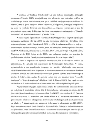 65
A Escala de Civilidade de Trabalho (ECT), é uma tradução e adaptação à população
portuguesa (Nitzsche, 2015), constituída por oito afirmações que pretendem verificar as
condições que devem estar reunidas para que a civilidade esteja presente no ambiente de
trabalho, entre as quais, o respeito mútuo, a aceitação, a cooperação, as relações interpessoais
de apoio e a resolução de forma justa dos conflitos. As respostas remetem para o grau de
concordância numa escala de Likert de 0 a 5, que correspondem respetivamente, a “Discordo
fortemente” até “Concordo fortemente”. (Osatuke, 2009).
A escala original representa um valor de Alfa de (0.93), já a versão adaptada à população
portuguesa, regista um valor de α (.88), ou seja, ligeiramente inferior ao valor obtido pelos
autores originais da escala (Osatuke et al., 2009; α =.93). A razão destas diferenças pode ser,
eventualmente devido a diferenças culturais, tendo em conta que o estudo original foi realizado
nos EUA. Ainda assim, vários autores (Leiter et al., 2010; Leiter, Laschinger et al., 2011; Leiter,
Nicholson et al., 2011; Leiter et al., 2015), que realizaram estudos com amostras de
profissionais de saúde no Canadá, reportaram valores de α de .84 a .89 para a ECT.
De forma a responder aos objetivos estabelecidos para a variável das técnicas de
comunicação, foi aplicado um questionário de Comunicação Terapêutica. A escala,
correspondente a um questionário composto por questões relacionadas com aspetos
caraterizadores da comunicação terapêutica, as técnicas de comunicação e atitudes facilitadoras
da mesma. Trata-se, por tanto de um questionário com questões fechadas de escolha múltipla e
escalas de Likert, cujas opções de resposta variam nos seus extremos entre “concordo
totalmente” e “discordo totalmente” (Chalifour, 2008 & Phaneuf, 2005). Esta escala permite
caracterizar as técnicas de comunicação e as atitudes mais utilizadas por cada participante.
Na presente investigação, a consistência interna dos instrumentos foi analisada através
do coeficiente de consistência interna Alfa de Cronbach, que variou entre um mínimo de .30
(inaceitável) na dimensão suporte instrumental do Brief COPE a um máximo de .89 (bom) na
escala de Civilidade. As subescalas com valore inferior a .60 não foram consideradas nos
procedimentos estatísticos subsequentes. A informação detalhada para cada escala encontra-se
na tabela 4. A categorização dos valores de Alfa segue o referenciado em Hill (2009).
Especificamente acerca da escala de técnicas de comunicação, de entre as muitas que constam
do questionário, foram consideradas a escuta e o aconselhar e dar informação, uma vez que, as
restantes não apresentavam uma uniformidade na medição dos itens a nível psicométrico.
 