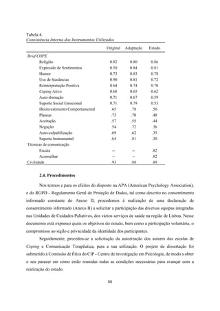 66
Tabela 4.
Consistência Interna dos Instrumentos Utilizados
Original Adaptação Estudo
Brief COPE
Religião 0.82 0.80 0.86
Expressão de Sentimentos 0.50 0.84 0.81
Humor 0.73 0.83 0.78
Uso de Sustâncias 0.90 0.81 0.72
Reinterpretação Positiva 0.64 0.74 0.70
Coping Ativo 0.68 0.65 0.62
Auto-distração 0.71 0.67 0.59
Suporte Social Emocional 0.71 0.79 0.53
Desinvestimento Comportamental .65 .78 .50
Planear .73 .70 .48
Aceitação .57 .55 .44
Negação .54 .72 .36
Auto-culpabilização .69 .62 .35
Suporte Instrumental .64 .81 .30
Técnicas de comunicação
Escuta -- -- .82
Aconselhar -- -- .82
Civilidade .93 .88 .89
2.4. Procedimentos
Nos termos e para os efeitos do disposto na APA (American Psychology Association),
e do RGPD - Regulamento Geral de Proteção de Dados, tal como descrito no consentimento
informado constante do Anexo II, procedemos à realização de uma declaração de
consentimento informado (Anexo II) a solicitar a participação das diversas equipas integradas
nas Unidades de Cuidados Paliativos, dos vários serviços de saúde na região de Lisboa. Nesse
documento está expresso quais os objetivos do estudo, bem como a participação voluntária, o
compromisso ao sigilo e privacidade da identidade dos participantes.
Seguidamente, procedeu-se a solicitação da autorização dos autores das escalas de
Coping e Comunicação Terapêutica, para a sua utilização. O projeto de dissertação foi
submetido à Comissão de Ética do CIP - Centro de investigação em Psicologia, de modo a obter
o seu parecer em como estão reunidas todas as condições necessárias para avançar com a
realização do estudo.
 