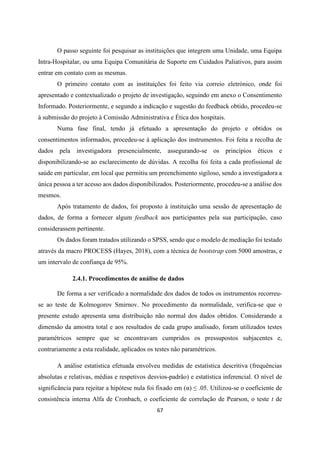 67
O passo seguinte foi pesquisar as instituições que integrem uma Unidade, uma Equipa
Intra-Hospitalar, ou uma Equipa Comunitária de Suporte em Cuidados Paliativos, para assim
entrar em contato com as mesmas.
O primeiro contato com as instituições foi feito via correio eletrónico, onde foi
apresentado e contextualizado o projeto de investigação, seguindo em anexo o Consentimento
Informado. Posteriormente, e segundo a indicação e sugestão do feedback obtido, procedeu-se
à submissão do projeto à Comissão Administrativa e Ética dos hospitais.
Numa fase final, tendo já efetuado a apresentação do projeto e obtidos os
consentimentos informados, procedeu-se à aplicação dos instrumentos. Foi feita a recolha de
dados pela investigadora presencialmente, assegurando-se os princípios éticos e
disponibilizando-se ao esclarecimento de dúvidas. A recolha foi feita a cada profissional de
saúde em particular, em local que permitiu um preenchimento sigiloso, sendo a investigadora a
única pessoa a ter acesso aos dados disponibilizados. Posteriormente, procedeu-se a análise dos
mesmos.
Após tratamento de dados, foi proposto à instituição uma sessão de apresentação de
dados, de forma a fornecer algum feedback aos participantes pela sua participação, caso
considerassem pertinente.
Os dados foram tratados utilizando o SPSS, sendo que o modelo de mediação foi testado
através da macro PROCESS (Hayes, 2018), com a técnica de bootstrap com 5000 amostras, e
um intervalo de confiança de 95%.
2.4.1. Procedimentos de análise de dados
De forma a ser verificado a normalidade dos dados de todos os instrumentos recorreu-
se ao teste de Kolmogorov Smirnov. No procedimento da normalidade, verifica-se que o
presente estudo apresenta uma distribuição não normal dos dados obtidos. Considerando a
dimensão da amostra total e aos resultados de cada grupo analisado, foram utilizados testes
paramétricos sempre que se encontravam cumpridos os pressupostos subjacentes e,
contrariamente a esta realidade, aplicados os testes não paramétricos.
A análise estatística efetuada envolveu medidas de estatística descritiva (frequências
absolutas e relativas, médias e respetivos desvios-padrão) e estatística inferencial. O nível de
significância para rejeitar a hipótese nula foi fixado em (α) ≤ .05. Utilizou-se o coeficiente de
consistência interna Alfa de Cronbach, o coeficiente de correlação de Pearson, o teste t de
 