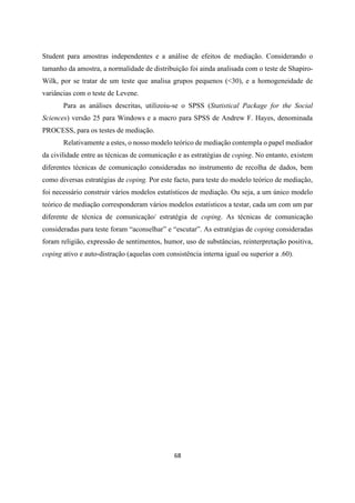 68
Student para amostras independentes e a análise de efeitos de mediação. Considerando o
tamanho da amostra, a normalidade de distribuição foi ainda analisada com o teste de Shapiro-
Wilk, por se tratar de um teste que analisa grupos pequenos (<30), e a homogeneidade de
variâncias com o teste de Levene.
Para as análises descritas, utilizoiu-se o SPSS (Statistical Package for the Social
Sciences) versão 25 para Windows e a macro para SPSS de Andrew F. Hayes, denominada
PROCESS, para os testes de mediação.
Relativamente a estes, o nosso modelo teórico de mediação contempla o papel mediador
da civilidade entre as técnicas de comunicação e as estratégias de coping. No entanto, existem
diferentes técnicas de comunicação consideradas no instrumento de recolha de dados, bem
como diversas estratégias de coping. Por este facto, para teste do modelo teórico de mediação,
foi necessário construir vários modelos estatísticos de mediação. Ou seja, a um único modelo
teórico de mediação corresponderam vários modelos estatísticos a testar, cada um com um par
diferente de técnica de comunicação/ estratégia de coping. As técnicas de comunicação
consideradas para teste foram “aconselhar” e “escutar”. As estratégias de coping consideradas
foram religião, expressão de sentimentos, humor, uso de substâncias, reinterpretação positiva,
coping ativo e auto-distração (aquelas com consistência interna igual ou superior a .60).
 