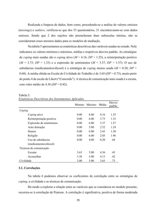 70
Realizada a limpeza de dados, bem como, procedendo-se a análise de valores omissos
(missings) e outliers, verificou-se que dos 53 questionários, 21 encontravamm-se com dados
omissos. Sendo que 2 dos sujeitos não preencheram duas subescalas inteiras, não se
consideraram esses mesmos dados para os modelos de mediação.
Na tabela 5 apresentamos as estatísticas descritivas das variáveis usadas no estudo. Nela
indicamos os valores mínimos e máximos, médias e respetivos desvios padrão. As estratégias
de coping mais usadas são o coping ativo (M = 4.16; DP = 1.25), a reinterpretação positiva
(M = 3.73; DP = 1.33) e a expressão de sentimentos (M = 3.37; DP = 1.57). O uso de
substâncias (medicamentos/álcool) é a estratégia de coping menos usada (M = 0.20; DP =
0.68). A média obtida na Escala de Civilidade de Trabalho é de 3.65 (DP = 0.73), muito perto
do ponto 4 da escala de Likert (“Concordo”). A técnica de comunicação mais usada é a escuta,
com valor médio de 4.36 (DP = 0.42).
Tabela 5.
Estatísticas Descritivas dos Instrumentos Aplicados
Mínimo Máximo Média
Desvio
padrão
Coping
Coping ativo 0.00 6.00 4.16 1.25
Reinterpretação positiva 0.00 6.00 3.73 1.33
Expressão de sentimentos 0.00 6.00 3.37 1.57
Auto distração 0.00 5.00 2.52 1.24
Humor 0.00 6.00 2.43 1.50
Religião 0.00 6.00 2.05 1.96
Uso de substâncias
(medicamentos/álcool)
0.00 4.00 0.20 .68
Técnicas de comunicação
Escutar 3.63 5.00 4.36 .43
Aconselhar 3.38 5.00 4.13 .42
Civilidade 2.00 5.00 3.65 .73
3.1. Correlações
Na tabela 6 podemos observar os coeficientes de correlação entre as estratégias de
coping, a civilidade e as técnicas de comunicação.
De modo a explorar a relação entre as variáveis que se considerou no modelo presente,
recorreu-se à correlação de Pearson. A correlação é significativa, positiva de forma moderada
 