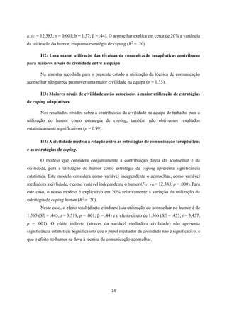 74
(1, 51) = 12.383; p = 0.001; b = 1.57; β = .44). O aconselhar explica em cerca de 20% a variância
da utilização do humor, enquanto estratégia de coping (R2
= .20).
H2: Uma maior utilização das técnicas de comunicação terapêuticas contribuem
para maiores níveis de civilidade entre a equipa
Na amostra recolhida para o presente estudo a utilização da técnica de comunicação
aconselhar não parece promover uma maior civilidade na equipa (p = 0.35).
H3: Maiores níveis de civilidade estão associados à maior utilização de estratégias
de coping adaptativas
Nos resultados obtidos sobre a contribuição da civilidade na equipa de trabalho para a
utilização do humor como estratégia de coping, também não obtivemos resultados
estatisticamente significativos (p = 0.99).
H4: A civilidade medeia a relação entre as estratégias de comunicação terapêuticas
e as estratégias de coping.
O modelo que considera conjuntamente a contribuição direta do aconselhar e da
civilidade, para a utilização do humor como estratégia de coping apresenta significância
estatística. Este modelo considera como variável independente o aconselhar, como variável
mediadora a civlidade, e como variável independente o humor (F (1, 51) = 12.383; p = .000). Para
este caso, o nosso modelo é explicativo em 20% relativamente à variação da utilização da
estratégia de coping humor (R2
= .20).
Neste caso, o efeito total (direto e indireto) da utilização do aconselhar no humor é de
1.565 (SE = .445; t = 3,519, p = .001; β = .44) e o efeito direto de 1.566 (SE = .453; t = 3,457,
p = .001). O efeito indireto (através da variável mediadora civilidade) não apresenta
significância estatística. Significa isto que o papel mediador da civilidade não é significativo, e
que o efeito no humor se deve à técnica de comunicação aconselhar.
 