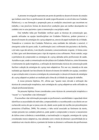 76
A presente investigação representa um ponto de partida no desenvolvimento de estudos
que tenham como foco os profissionais de saúde (especificamente os envolvidos nos Cuidados
Paliativos), e a sua formação e preparação para as condições emocionais que encontram no
trabalho, e nas possíveis formas de desenvolver condições para um melhor desempenho no
cuidado com os seus pacientes e para a manutenção a sua própria saúde.
Este trabalho tinha por finalidade verificar quais as técnicas de comunicação que,
quando utilizadas na equipa interdisciplinar em Cuidados Paliativos, podem promover o
desenvolvimento de estratégias de coping adaptativas, através do papel mediador da civilidade.
Tratando-se o contexto dos Cuidados Paliativos, uma realidade tão delicada e sensível, é
emergente cuidar de quem cuida. A confrontação com o sofrimento dos pacientes e da família,
e de tudo o que daí advém, é um desafio constante e emocionalmente exigente. A forma como
se lida e gere será determinante para o tipo de resposta a esse sofrimento. Neste sentido, surge
a pertinência de compreender as estratégias de coping adotadas pelos profissionais de saúde.
Acredita-se que, sendo a comunicação um dos pilares em Cuidados Paliativos, como ferramenta
e instrumento de ajuda terapêutica, a utilização de determinadas técnicas de comunicação pode
facilitar a adoção de estratégias de coping mais adaptativas. Por sua vez, tratando-se de uma
realidade que depende inevitavelmente do desenvolvimento do trabalho em equipa, considera-
se que a relação entre o recurso a estratégias de comunicação e o desenvolvimento de estratégias
de coping adaptativas poderá ser mediado pelo clima de civilidade da equipa de trabalho.
A nossa primeira hipótese, H1, afirma que “quanto mais elevada a utilização das
técnicas de comunicação terapêutica, mais estratégias de coping adaptativas serão utilizadas na
relação profissional-doente;
Na presente hipótese foram consideradas como técnicas de comunicação terapêutica a
“escuta” e o “aconselhar e dar informação”.
O aconselhar e dar informação pressupõe no profissional a sensibilidade e capacidade deste
identificar as necessidades do indivíduo, compreendendo-o e reconhecendo o seu direito em ser
esclarecido acerca do que se passa com ele, dando assim poder de escolha nos procedimentos
posteriores (Chalifour, 2008). No entanto, o tabu social associado ao fenómeno da morte,
sempre presente nos cuidados paliativos, pode ajudar a compreender o recurso a mecanismos
de defesa como a distância e neutralidade, a racionalização e a negação, estratégias de coping
consideradas menos adaptativas, mas adotadas com o intuito de diminuir a possibilidade de se
estabelecer um vínculo afetivo, e portanto de limitar ou diminuir o sofrimento dos profissionais
 