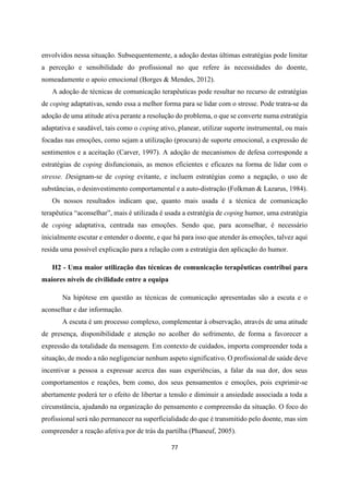 77
envolvidos nessa situação. Subsequentemente, a adoção destas últimas estratégias pode limitar
a perceção e sensibilidade do profissional no que refere às necessidades do doente,
nomeadamente o apoio emocional (Borges & Mendes, 2012).
A adoção de técnicas de comunicação terapêuticas pode resultar no recurso de estratégias
de coping adaptativas, sendo essa a melhor forma para se lidar com o stresse. Pode tratra-se da
adoção de uma atitude ativa perante a resolução do problema, o que se converte numa estratégia
adaptativa e saudável, tais como o coping ativo, planear, utilizar suporte instrumental, ou mais
focadas nas emoções, como sejam a utilização (procura) de suporte emocional, a expressão de
sentimentos e a aceitação (Carver, 1997). A adoção de mecanismos de defesa corresponde a
estratégias de coping disfuncionais, as menos eficientes e eficazes na forma de lidar com o
stresse. Designam-se de coping evitante, e incluem estratégias como a negação, o uso de
substâncias, o desinvestimento comportamental e a auto-distração (Folkman & Lazarus, 1984).
Os nossos resultados indicam que, quanto mais usada é a técnica de comunicação
terapêutica “aconselhar”, mais é utilizada é usada a estratégia de coping humor, uma estratégia
de coping adaptativa, centrada nas emoções. Sendo que, para aconselhar, é necessário
inicialmente escutar e entender o doente, e que há para isso que atender às emoções, talvez aqui
resida uma possível explicação para a relação com a estratégia den aplicação do humor.
H2 - Uma maior utilização das técnicas de comunicação terapêuticas contribui para
maiores níveis de civilidade entre a equipa
Na hipótese em questão as técnicas de comunicação apresentadas são a escuta e o
aconselhar e dar informação.
A escuta é um processo complexo, complementar à observação, através de uma atitude
de presença, disponibilidade e atenção no acolher do sofrimento, de forma a favorecer a
expressão da totalidade da mensagem. Em contexto de cuidados, importa compreender toda a
situação, de modo a não negligenciar nenhum aspeto significativo. O profissional de saúde deve
incentivar a pessoa a expressar acerca das suas experiências, a falar da sua dor, dos seus
comportamentos e reações, bem como, dos seus pensamentos e emoções, pois exprimir-se
abertamente poderá ter o efeito de libertar a tensão e diminuir a ansiedade associada a toda a
circunstância, ajudando na organização do pensamento e compreensão da situação. O foco do
profissional será não permanecer na superficialidade do que é transmitido pelo doente, mas sim
compreender a reação afetiva por de trás da partilha (Phaneuf, 2005).
 