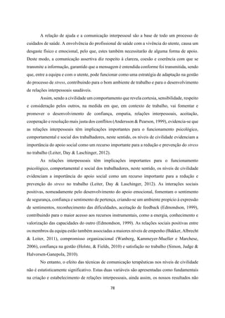 78
A relação de ajuda e a comunicação interpessoal são a base de todo um processo de
cuidados de saúde. A envolvência do profissional de saúde com a vivência do utente, causa um
desgaste físico e emocional, pelo que, estes também necessitarão de alguma forma de apoio.
Deste modo, a comunicação assertiva diz respeito à clareza, coesão e coerência com que se
transmite a informação, garantido que a mensagem é entendida conforme foi transmitida, sendo
que, entre a equipa e com o utente, pode funcionar como uma estratégia de adaptação na gestão
do processo de stress, contribuindo para o bom ambiente de trabalho e para o desenvolvimento
de relações interpessoais saudáveis.
Assim, sendo a civilidade um comportamento que revela cortesia, sensibilidade, respeito
e consideração pelos outros, na medida em que, em contexto de trabalho, vai fomentar e
promover o desenvolvimento de confiança, empatia, relações interpessoais, aceitação,
cooperação e resolução mais justa dos conflitos (Andersson & Pearson, 1999), evidencia-se que
as relações interpessoais têm implicações importantes para o funcionamento psicológico,
comportamental e social dos trabalhadores, neste sentido, os níveis de civilidade evidenciam a
importância do apoio social como um recurso importante para a redução e prevenção do stress
no trabalho (Leiter, Day & Laschinger, 2012).
As relações interpessoais têm implicações importantes para o funcionamento
psicológico, comportamental e social dos trabalhadores, neste sentido, os níveis de civilidade
evidenciam a importância do apoio social como um recurso importante para a redução e
prevenção do stress no trabalho (Leiter, Day & Laschinger, 2012). As interações sociais
positivas, nomeadamente pelo desenvolvimento do apoio emocional, fomentam o sentimento
de segurança, confiança e sentimento de pertença, criando-se um ambiente propício à expressão
de sentimentos, reconhecimento das dificuldades, aceitação de feedback (Edmondson, 1999),
contribuindo para o maior acesso aos recursos instrumentais, como a energia, conhecimento e
valorização das capacidades do outro (Edmondson, 1999). As relações sociais positivas entre
os membros da equipa estão também associadas a maiores níveis de empenho (Bakker, Albrecht
& Leiter, 2011), compromisso organizacional (Wanberg, Kammeyer-Mueller e Marchese,
2006), confiança na gestão (Holste, & Fields, 2010) e satisfação no trabalho (Simon, Judge &
Halvorsen-Ganepola, 2010).
No entanto, o efeito das técnicas de comunicação terapêuticas nos níveis de civilidade
não é estatisticamente significativo. Estas duas variáveis são apresentadas como fundamentais
na criação e estabelecimento de relações interpessoais, ainda assim, os nossos resultados não
 