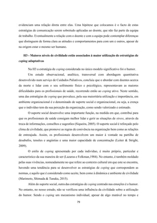 79
evidenciam uma relação direta entre elas. Uma hipótese que colocamos é o facto de estas
estratégias de comunicação serem sobretudo aplicadas ao doente, que não faz parte da equipa
de trabalho. Eventualmente a relação com o doente e com a equipa pode contemplar diferenças
que distinguem de forma clara as atitudes e comportamentos para com um e outros, apesar de
na origem estar o mesmo ser humano.
H3 - Maiores níveis de civilidade estão associados à maior utilização de estratégias de
coping adaptativas
Na H3 a estratégia de coping considerada no único modelo significativo foi o humor.
Um estudo observacional, analítico, transversal com abordagem quantitativa
desenvolvido num serviço de Cuidados Paliativos, concluiu que o abordar com doentes acerca
da morte e lidar com o seu sofrimento físico e psicológico, representavam as maiores
dificuldades para os profissionais de saúde, recorrendo então ao coping ativo. Neste sentido,
uma das estratégias de coping que prevalece, pela sua maioritária utilização e importância, em
ambiente organizacional é o denominado de suporte social e organizacional, ou seja, a crença
que o indivíduo tem da sua perceção da organização, como sendo valorizado e estimado.
O suporte social desenvolve uma importante função, na medida em que, contribui para
que os profissionais de saúde consigam melhor lidar e gerir as situações de stress, através da
troca de informações, conselhos e sugestões (Siqueira, 2005). O suporte social é reforçado pelo
clima de civilidade, que promove as regras de conivência na organização bem como as relações
de entreajuda. Assim, os profissionais desenvolvem um maior à vontade na partilha de
desabafos, tensões e angústias e uma maior capacidade de concentração (Leiter & Stright,
2009).
O estilo de coping apresentado por cada indivíduo, é muito próprio, particular e
característico da sua maneira de ser (Lazarus e Folkman,1984). No entanto, é também moldado
pelas suas vivências, nomeadamente no que refere ao contexto cultural em que este se encontra,
havendo uma tendência para se desenvolver as estratégias de coping que correspondem as
normas, e aquilo que é considerado como aceite, bem como à dinâmica e ambiente de civilidade
(Marimoto, Shimada & Tanaka, 2015).
Além do suporte social, outra das estratégias de coping centrado nas emoções é o humor.
No entanto, no nosso estudo, não se verificou uma influência da civilidade sobre a utilização
do humor. Sendo o coping um mecanismo individual, apesar de algo mutável no tempo e
 
