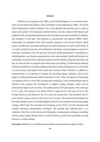 VIII
Abstract
Palliative Care emerged in the 1960s, in the United Kingdom, as a movement where
work was developed with subjects with no possibility of cure (Matsumoto, 2009). The World
Health Organization, defines Palliative Care as the approach that provides care in order to
improve the quality of life of patients and their families, who face a disease that threatens and
jeopardizes life, through early identification and assessment, prevention and relief of suffering,
and treatment of total pain, from physical, to psychosocial and spiritual (WHO, 2007).
Increasingly, the population faces with incurable, progressive and chronic diseases, which
causes a notable and accentuated suffering to the person diagnosed, as well as to his family. It
is a reality marked by proximity and confrontation with death, which presupposes a process of
mourning. According to this, the provision of care by health professionals is developed in a
multidisciplinary way, having communication as the main principle. Health professionals are
emotionally involved with the suffering of patients and their families facing the end of life, and
they are often not able to recognize and evaluate their own feelings. Confronting the suffering
of patients and family is a constant challenge that feeds a feeling of helplessness, loss of control
over the situation and anguish when faced with imminent death. Therefore, in addition to
communication, it is important to evaluate the prevailing coping. strategies, more or less
adaptive, of these professionals, based on the team's civility. Thus, the objective of the present
investigation will be to verify if the communication techniques, in the interdisciplinary team in
Palliative Care, promote the development of adaptive coping strategies, which will be
reinforced by higher levels of civility. The sample consists of 53 participants, with a mean age
of 37.2 years. The majority were female (84.9%), single (41.5%) and nurse (41.2%). The
average seniority in the profession was 10.2 years, the average time in the institution was 6.5
years and the average seniority in the service was 5.4 years. The questionnaire developed for
this study includes a series of sociodemographic questions, the instrument for measuring coping
strategies Brief Cope, the instrument for measuring civility (ECT), and the instrument that
includes measuring communication techniques. We conclude that, although there is no
moderator effect from civility between the therapeutic communication technique counselling
and the coping strategy humour, there is a direct influence exerted from counselling on using
humour as a coping strategy.
Keywords: Palliative Care; Healthcare professionals; Communication; Coping; Civility.
 