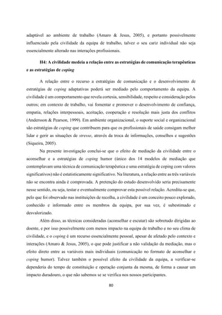 80
adaptável ao ambiente de trabalho (Amaro & Jesus, 2005), e portanto possivelmente
influenciado pela civilidade da equipa de trabalho, talvez o seu cariz individual não seja
essencialmente alterado nas interações profissionais.
H4: A civilidade medeia a relação entre as estratégias de comunicação terapêuticas
e as estratégias de coping
A relação entre o recurso a estratégias de comunicação e o desenvolvimento de
estratégias de coping adaptativas poderá ser mediado pelo comportamento da equipa. A
civilidade é um comportamento que revela cortesia, sensibilidade, respeito e consideração pelos
outros; em contexto de trabalho, vai fomentar e promover o desenvolvimento de confiança,
empatia, relações interpessoais, aceitação, cooperação e resolução mais justa dos conflitos
(Andersson & Pearson, 1999). Em ambiente organizacional, o suporte social e organizacional
são estratégias de coping que contribuem para que os profissionais de saúde consigam melhor
lidar e gerir as situações de stresse, através da troca de informações, conselhos e sugestões
(Siqueira, 2005).
Na presente investigação conclui-se que o efeito de mediação da civilidade entre o
aconselhar e a estratégias de coping humor (único dos 14 modelos de mediação que
contemplavam uma técnica de comunicação terapêutica e uma estratégia de coping com valores
significativos) não é estatisticamente significativo. Na literatura, a relação entre as três variáveis
não se encontra ainda é comprovada. A pretenção do estudo desenvolvido seria precisamente
nesse sentido, ou seja, testar e eventualmente comprovar esta possível relação. Acredita-se que,
pelo que foi observado nas instituições de recolha, a civilidade é um conceito pouco explorado,
conhecido e informado entre os membros da equipa, por sua vez, é subestimado e
desvalorizado.
Além disso, as técnicas consideradas (aconselhar e escutar) são sobretudo dirigidas ao
doente, e por isso possivelmente com menos impacto na equipa de trabalho e no seu clima de
civilidade, e o coping é um recurso essencialmente pessoal, apesar de afetado pelo contexto e
interações (Amaro & Jesus, 2005), o que pode justificar a não validação da mediação, mas o
efeito direto entre as variáveis mais individuais (comunicação no formato de aconselhar e
coping humor). Talvez também o possível efeito da civilidade da equipa, a verificar-se
dependeria do tempo de constituição e operação conjunta da mesma, de forma a causar um
impacto duradouro, o que não sabemos se se verifica nos nossos participantes.
 