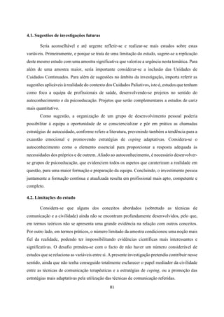 81
4.1. Sugestões de investigações futuras
Seria aconselhável e até urgente refletir-se e realizar-se mais estudos sobre estas
variáveis. Primeiramente, e porque se trata de uma limitação do estudo, sugere-se a replicação
deste mesmo estudo com uma amostra significativa que valorize a urgência nesta temática. Para
além de uma amostra maior, seria importante considerar-se a inclusão das Unidades de
Cuidados Continuados. Para além de sugestões no âmbito da investigação, importa referir as
sugestões aplicáveis à realidade do contexto dos Cuidados Paliativos, isto é, estudos que tenham
como foco a equipa de profissionais de saúde, desenvolvendo-se projetos no sentido do
autoconhecimento e da psicoeducação. Projetos que serão complementares a estudos de cariz
mais quantitativo.
Como sugestão, a organização de um grupo de desenvolvimento pessoal poderia
possibilitar à equipa a oportunidade de se consciencializar e pôr em prática as chamadas
estratégias de autocuidado, conforme refere a literatura, prevenindo também a tendência para a
exaustão emocional e promovendo estratégias de coping adaptativas. Considera-se o
autoconhecimento como o elemento essencial para proporcionar a resposta adequada às
necessidades dos próprios e de outrem. Aliado ao autoconhecimento, é necessário desenvolver-
se grupos de psicoeducação, que evidenciem todos os aspetos que caraterizam a realidade em
questão, para uma maior formação e preparação da equipa. Concluindo, o investimento pessoa
juntamente a formação contínua e atualizada resulta em profissional mais apto, competente e
completo.
4.2. Limitações do estudo
Considera-se que alguns dos conceitos abordados (sobretudo as técnicas de
comunicação e a civilidade) ainda não se encontram profundamente desenvolvidos, pelo que,
em termos teóricos não se apresenta uma grande evidência na relação com outros conceitos.
Por outro lado, em termos práticos, o número limitado da amostra condicionou uma noção mais
fiel da realidade, podendo ter impossibilitando evidências científicas mais interessantes e
significativas. O desafio prendeu-se com o facto de não haver um número considerável de
estudos que se relaciona as variáveis entre si. A presente investigação pretendia contribuir nesse
sentido, ainda que não tenha conseguido totalmente esclarecer o papel mediador da civilidade
entre as técnicas de comunicação terapêuticas e a estratégias de coping, ou a promoção das
estratégias mais adaptativas pela utilização das técnicas de comunicação referidas.
 