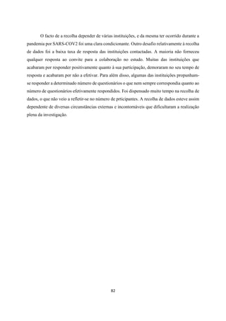 82
O facto de a recolha depender de várias instituições, e da mesma ter ocorrido durante a
pandemia por SARS-COV2 foi uma clara condicionante. Outro desafio relativamente à recolha
de dados foi a baixa taxa de resposta das instituições contactadas. A maioria não forneceu
qualquer resposta ao convite para a colaboração no estudo. Muitas das instituições que
acabaram por responder positivamente quanto à sua participação, demoraram no seu tempo de
resposta e acabaram por não a efetivar. Para além disso, algumas das instituições propunham-
se responder a determinado número de questionários o que nem sempre correspondia quanto ao
número de questionários efetivamente respondidos. Foi dispensado muito tempo na recolha de
dados, o que não veio a refletir-se no número de prticipantes. A recolha de dados esteve assim
dependente de diversas circunstâncias externas e incontornáveis que dificultaram a realização
plena da investigação.
 